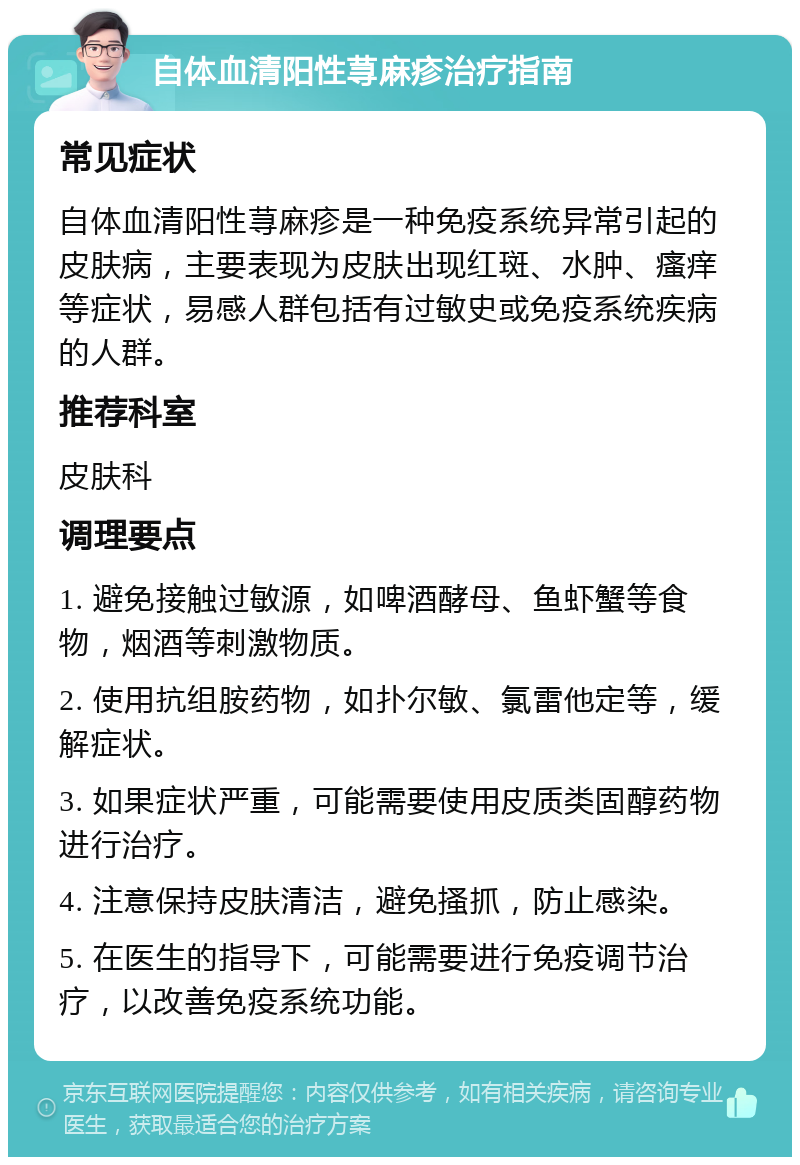 自体血清阳性荨麻疹治疗指南 常见症状 自体血清阳性荨麻疹是一种免疫系统异常引起的皮肤病，主要表现为皮肤出现红斑、水肿、瘙痒等症状，易感人群包括有过敏史或免疫系统疾病的人群。 推荐科室 皮肤科 调理要点 1. 避免接触过敏源，如啤酒酵母、鱼虾蟹等食物，烟酒等刺激物质。 2. 使用抗组胺药物，如扑尔敏、氯雷他定等，缓解症状。 3. 如果症状严重，可能需要使用皮质类固醇药物进行治疗。 4. 注意保持皮肤清洁，避免搔抓，防止感染。 5. 在医生的指导下，可能需要进行免疫调节治疗，以改善免疫系统功能。