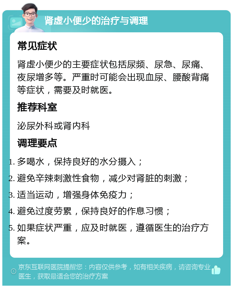 肾虚小便少的治疗与调理 常见症状 肾虚小便少的主要症状包括尿频、尿急、尿痛、夜尿增多等。严重时可能会出现血尿、腰酸背痛等症状，需要及时就医。 推荐科室 泌尿外科或肾内科 调理要点 多喝水，保持良好的水分摄入； 避免辛辣刺激性食物，减少对肾脏的刺激； 适当运动，增强身体免疫力； 避免过度劳累，保持良好的作息习惯； 如果症状严重，应及时就医，遵循医生的治疗方案。