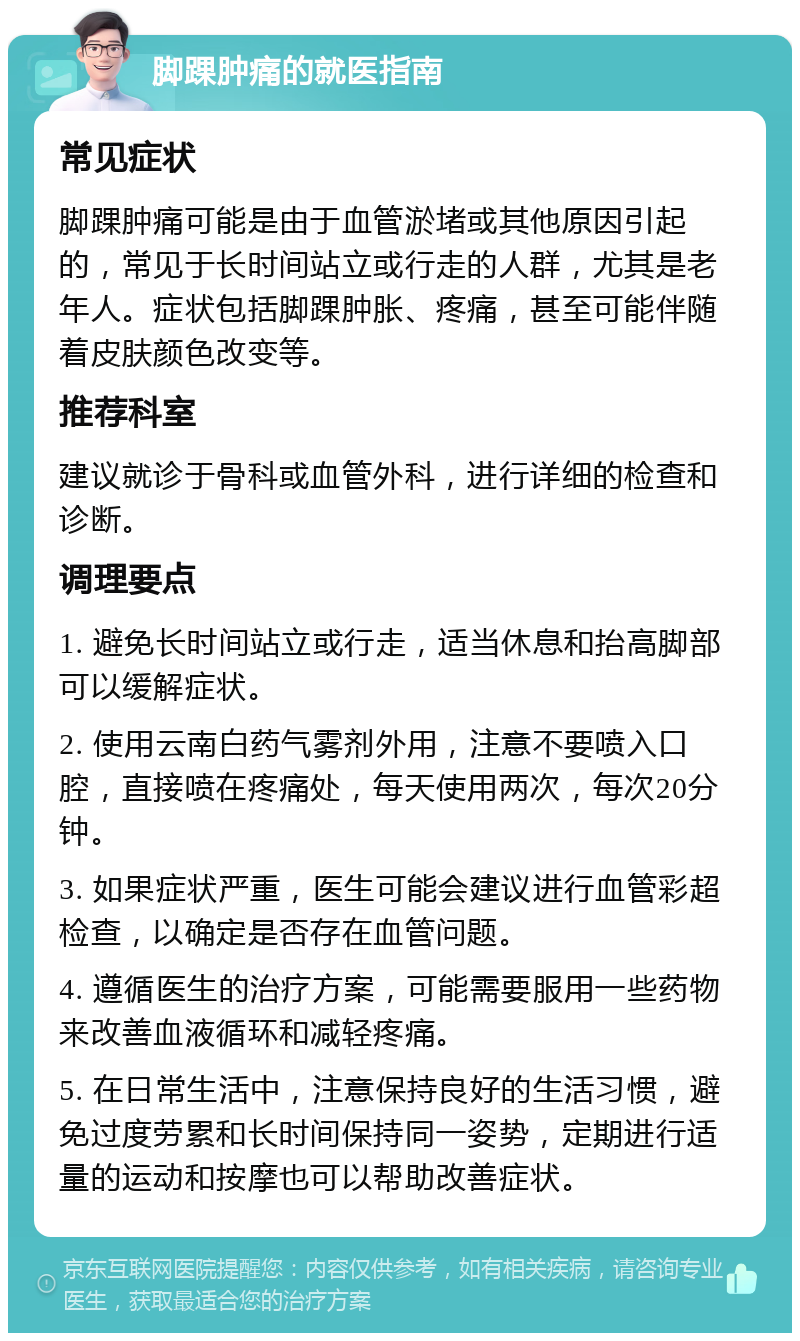 脚踝肿痛的就医指南 常见症状 脚踝肿痛可能是由于血管淤堵或其他原因引起的，常见于长时间站立或行走的人群，尤其是老年人。症状包括脚踝肿胀、疼痛，甚至可能伴随着皮肤颜色改变等。 推荐科室 建议就诊于骨科或血管外科，进行详细的检查和诊断。 调理要点 1. 避免长时间站立或行走，适当休息和抬高脚部可以缓解症状。 2. 使用云南白药气雾剂外用，注意不要喷入口腔，直接喷在疼痛处，每天使用两次，每次20分钟。 3. 如果症状严重，医生可能会建议进行血管彩超检查，以确定是否存在血管问题。 4. 遵循医生的治疗方案，可能需要服用一些药物来改善血液循环和减轻疼痛。 5. 在日常生活中，注意保持良好的生活习惯，避免过度劳累和长时间保持同一姿势，定期进行适量的运动和按摩也可以帮助改善症状。