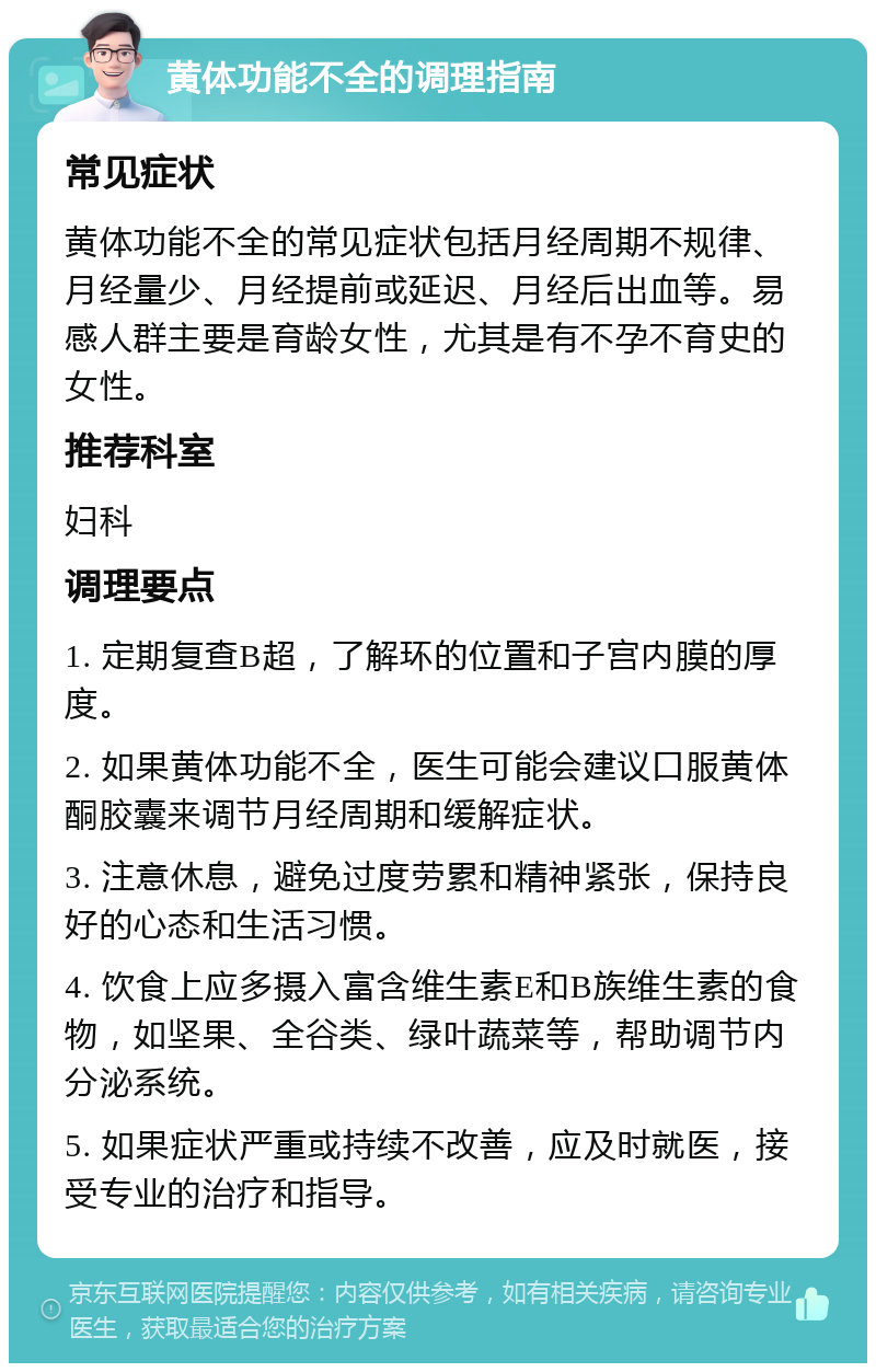 黄体功能不全的调理指南 常见症状 黄体功能不全的常见症状包括月经周期不规律、月经量少、月经提前或延迟、月经后出血等。易感人群主要是育龄女性，尤其是有不孕不育史的女性。 推荐科室 妇科 调理要点 1. 定期复查B超，了解环的位置和子宫内膜的厚度。 2. 如果黄体功能不全，医生可能会建议口服黄体酮胶囊来调节月经周期和缓解症状。 3. 注意休息，避免过度劳累和精神紧张，保持良好的心态和生活习惯。 4. 饮食上应多摄入富含维生素E和B族维生素的食物，如坚果、全谷类、绿叶蔬菜等，帮助调节内分泌系统。 5. 如果症状严重或持续不改善，应及时就医，接受专业的治疗和指导。