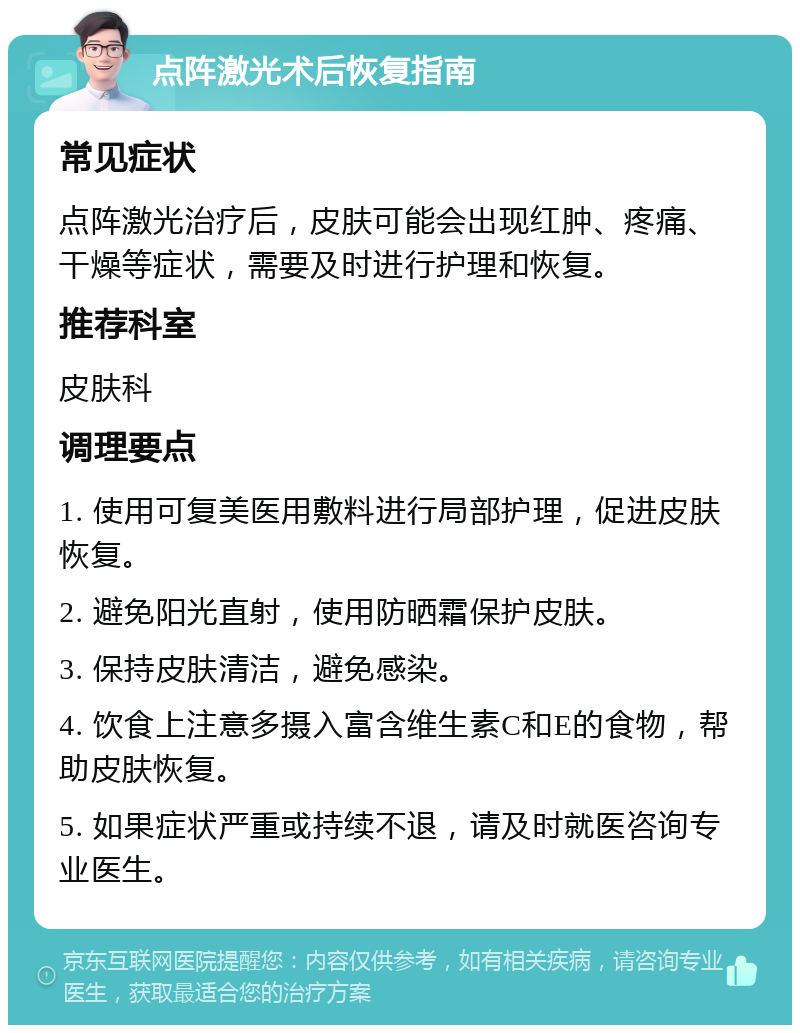 点阵激光术后恢复指南 常见症状 点阵激光治疗后，皮肤可能会出现红肿、疼痛、干燥等症状，需要及时进行护理和恢复。 推荐科室 皮肤科 调理要点 1. 使用可复美医用敷料进行局部护理，促进皮肤恢复。 2. 避免阳光直射，使用防晒霜保护皮肤。 3. 保持皮肤清洁，避免感染。 4. 饮食上注意多摄入富含维生素C和E的食物，帮助皮肤恢复。 5. 如果症状严重或持续不退，请及时就医咨询专业医生。