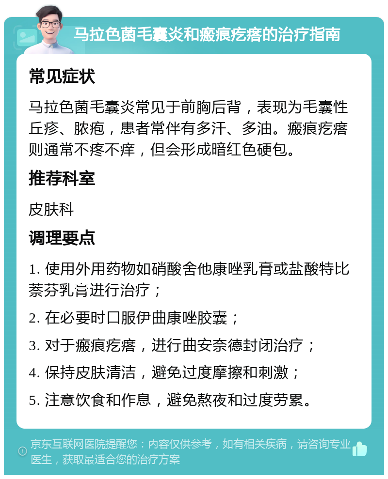 马拉色菌毛囊炎和瘢痕疙瘩的治疗指南 常见症状 马拉色菌毛囊炎常见于前胸后背，表现为毛囊性丘疹、脓疱，患者常伴有多汗、多油。瘢痕疙瘩则通常不疼不痒，但会形成暗红色硬包。 推荐科室 皮肤科 调理要点 1. 使用外用药物如硝酸舍他康唑乳膏或盐酸特比萘芬乳膏进行治疗； 2. 在必要时口服伊曲康唑胶囊； 3. 对于瘢痕疙瘩，进行曲安奈德封闭治疗； 4. 保持皮肤清洁，避免过度摩擦和刺激； 5. 注意饮食和作息，避免熬夜和过度劳累。