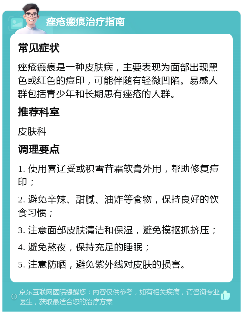 痤疮瘢痕治疗指南 常见症状 痤疮瘢痕是一种皮肤病，主要表现为面部出现黑色或红色的痘印，可能伴随有轻微凹陷。易感人群包括青少年和长期患有痤疮的人群。 推荐科室 皮肤科 调理要点 1. 使用喜辽妥或积雪苷霜软膏外用，帮助修复痘印； 2. 避免辛辣、甜腻、油炸等食物，保持良好的饮食习惯； 3. 注意面部皮肤清洁和保湿，避免摸抠抓挤压； 4. 避免熬夜，保持充足的睡眠； 5. 注意防晒，避免紫外线对皮肤的损害。