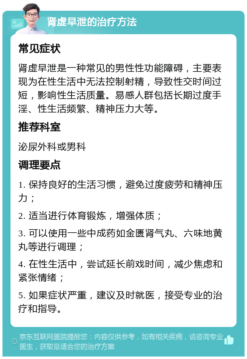 肾虚早泄的治疗方法 常见症状 肾虚早泄是一种常见的男性性功能障碍，主要表现为在性生活中无法控制射精，导致性交时间过短，影响性生活质量。易感人群包括长期过度手淫、性生活频繁、精神压力大等。 推荐科室 泌尿外科或男科 调理要点 1. 保持良好的生活习惯，避免过度疲劳和精神压力； 2. 适当进行体育锻炼，增强体质； 3. 可以使用一些中成药如金匮肾气丸、六味地黄丸等进行调理； 4. 在性生活中，尝试延长前戏时间，减少焦虑和紧张情绪； 5. 如果症状严重，建议及时就医，接受专业的治疗和指导。