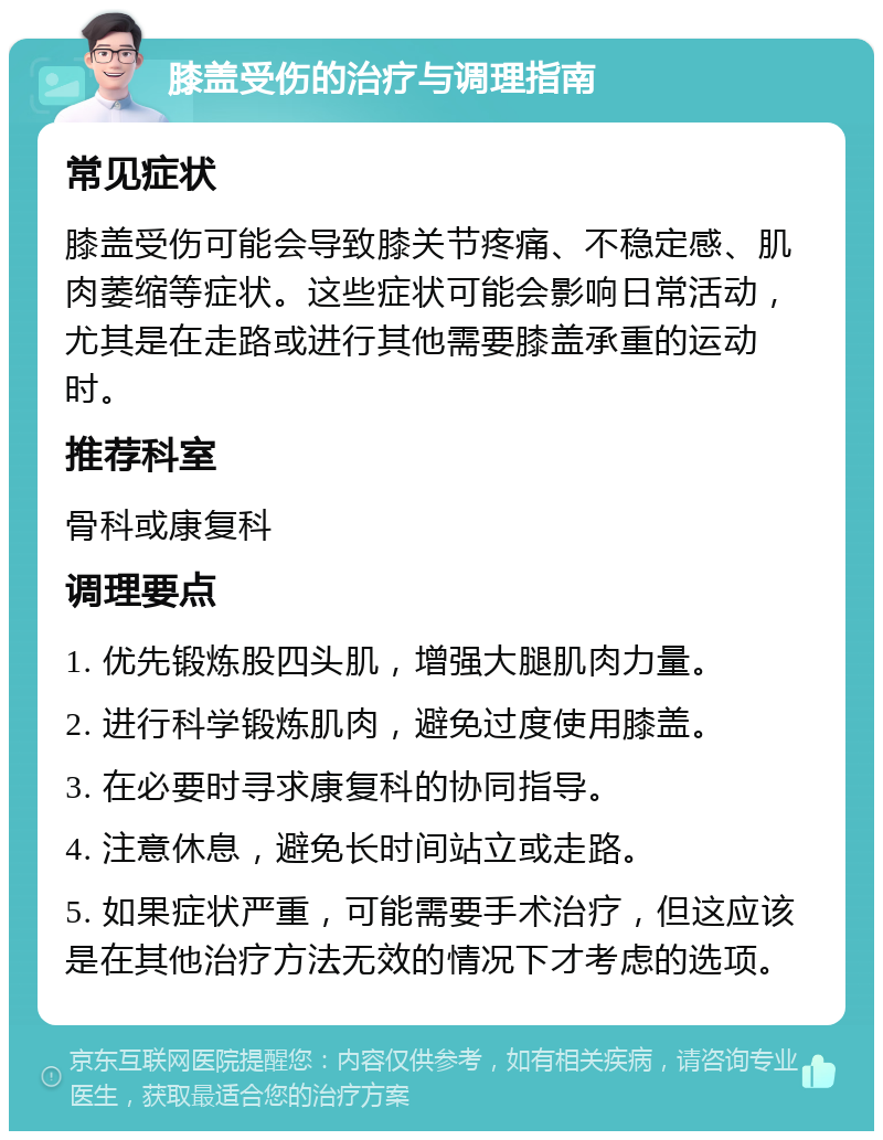 膝盖受伤的治疗与调理指南 常见症状 膝盖受伤可能会导致膝关节疼痛、不稳定感、肌肉萎缩等症状。这些症状可能会影响日常活动，尤其是在走路或进行其他需要膝盖承重的运动时。 推荐科室 骨科或康复科 调理要点 1. 优先锻炼股四头肌，增强大腿肌肉力量。 2. 进行科学锻炼肌肉，避免过度使用膝盖。 3. 在必要时寻求康复科的协同指导。 4. 注意休息，避免长时间站立或走路。 5. 如果症状严重，可能需要手术治疗，但这应该是在其他治疗方法无效的情况下才考虑的选项。