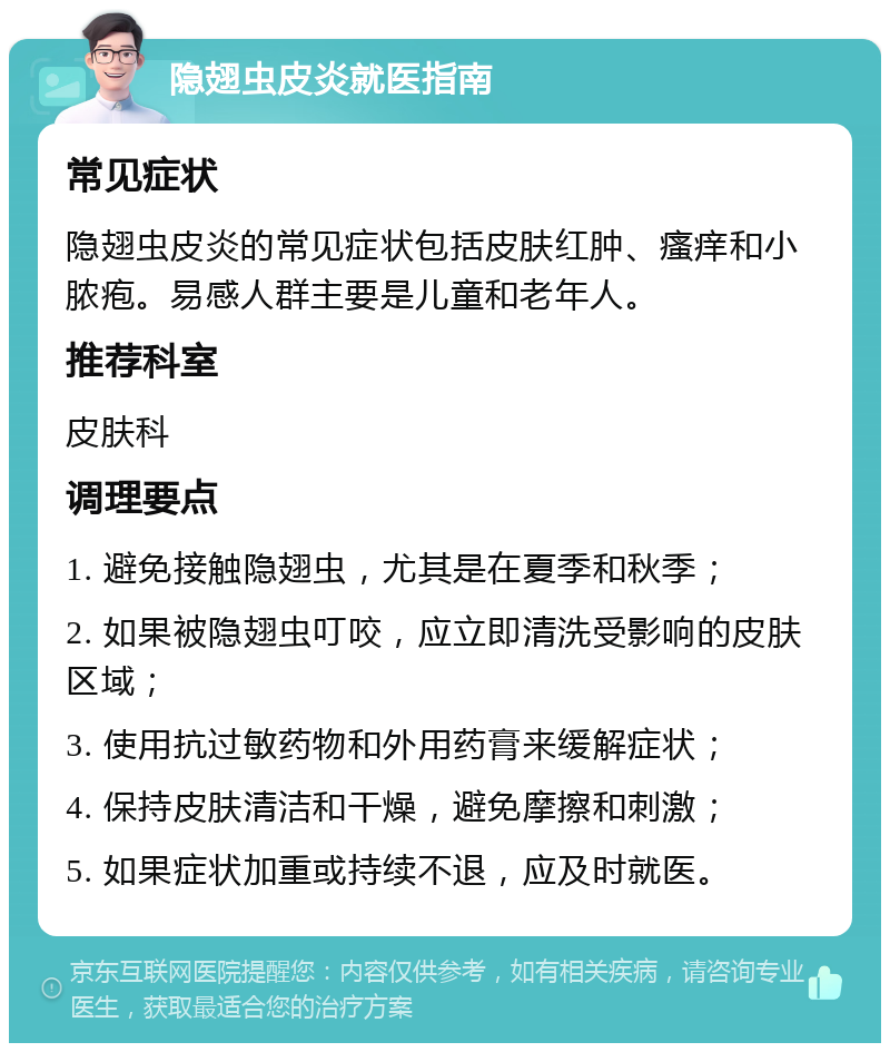 隐翅虫皮炎就医指南 常见症状 隐翅虫皮炎的常见症状包括皮肤红肿、瘙痒和小脓疱。易感人群主要是儿童和老年人。 推荐科室 皮肤科 调理要点 1. 避免接触隐翅虫，尤其是在夏季和秋季； 2. 如果被隐翅虫叮咬，应立即清洗受影响的皮肤区域； 3. 使用抗过敏药物和外用药膏来缓解症状； 4. 保持皮肤清洁和干燥，避免摩擦和刺激； 5. 如果症状加重或持续不退，应及时就医。