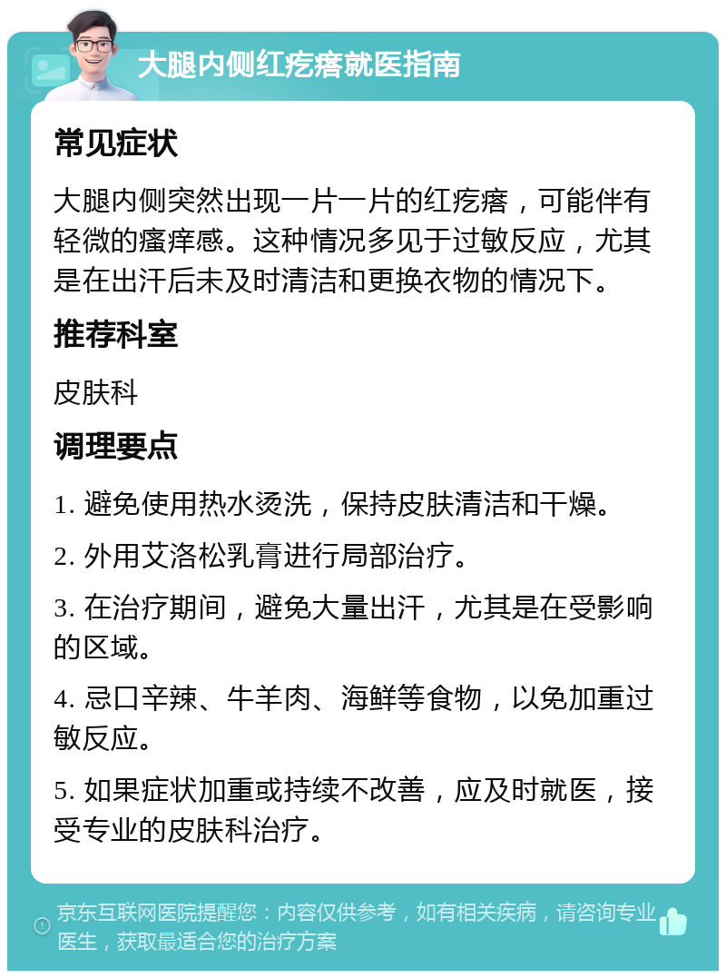 大腿内侧红疙瘩就医指南 常见症状 大腿内侧突然出现一片一片的红疙瘩，可能伴有轻微的瘙痒感。这种情况多见于过敏反应，尤其是在出汗后未及时清洁和更换衣物的情况下。 推荐科室 皮肤科 调理要点 1. 避免使用热水烫洗，保持皮肤清洁和干燥。 2. 外用艾洛松乳膏进行局部治疗。 3. 在治疗期间，避免大量出汗，尤其是在受影响的区域。 4. 忌口辛辣、牛羊肉、海鲜等食物，以免加重过敏反应。 5. 如果症状加重或持续不改善，应及时就医，接受专业的皮肤科治疗。