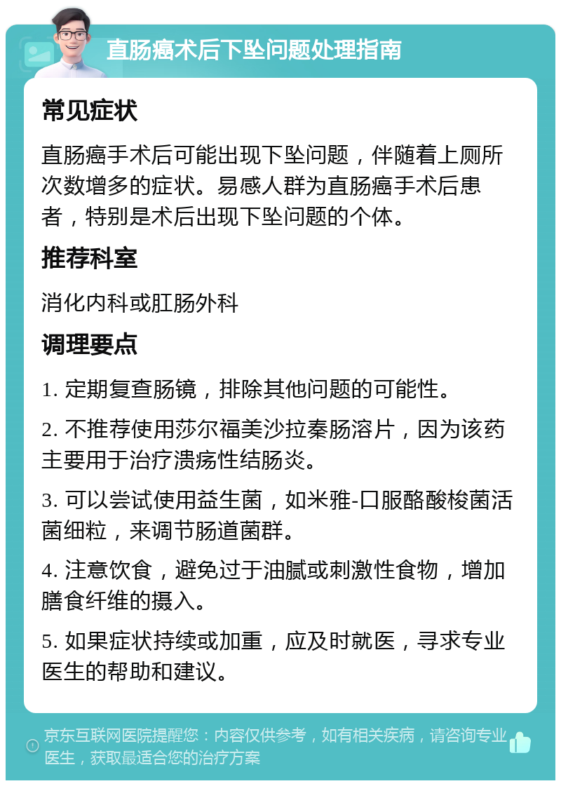 直肠癌术后下坠问题处理指南 常见症状 直肠癌手术后可能出现下坠问题，伴随着上厕所次数增多的症状。易感人群为直肠癌手术后患者，特别是术后出现下坠问题的个体。 推荐科室 消化内科或肛肠外科 调理要点 1. 定期复查肠镜，排除其他问题的可能性。 2. 不推荐使用莎尔福美沙拉秦肠溶片，因为该药主要用于治疗溃疡性结肠炎。 3. 可以尝试使用益生菌，如米雅-口服酪酸梭菌活菌细粒，来调节肠道菌群。 4. 注意饮食，避免过于油腻或刺激性食物，增加膳食纤维的摄入。 5. 如果症状持续或加重，应及时就医，寻求专业医生的帮助和建议。