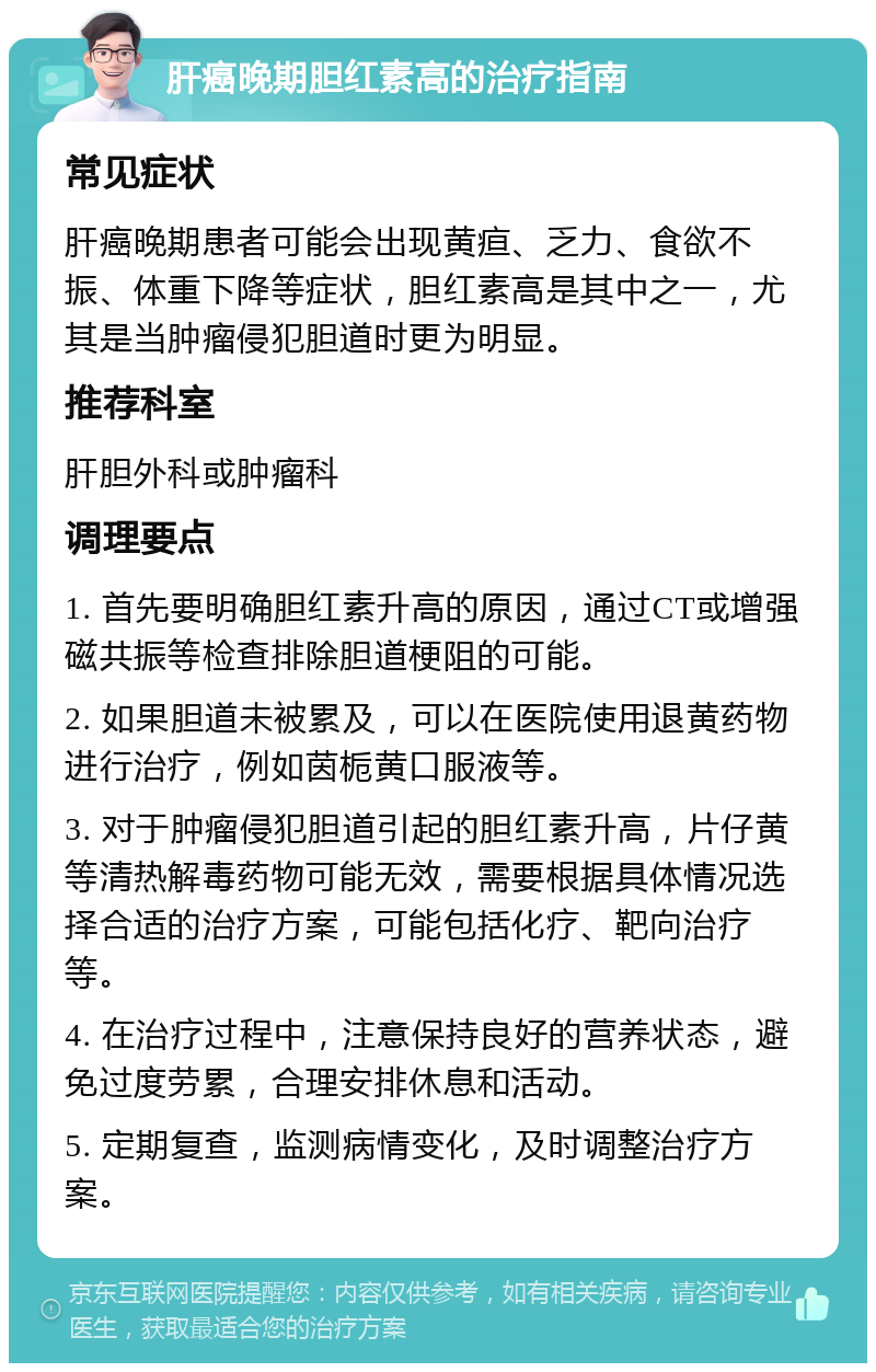 肝癌晚期胆红素高的治疗指南 常见症状 肝癌晚期患者可能会出现黄疸、乏力、食欲不振、体重下降等症状，胆红素高是其中之一，尤其是当肿瘤侵犯胆道时更为明显。 推荐科室 肝胆外科或肿瘤科 调理要点 1. 首先要明确胆红素升高的原因，通过CT或增强磁共振等检查排除胆道梗阻的可能。 2. 如果胆道未被累及，可以在医院使用退黄药物进行治疗，例如茵栀黄口服液等。 3. 对于肿瘤侵犯胆道引起的胆红素升高，片仔黄等清热解毒药物可能无效，需要根据具体情况选择合适的治疗方案，可能包括化疗、靶向治疗等。 4. 在治疗过程中，注意保持良好的营养状态，避免过度劳累，合理安排休息和活动。 5. 定期复查，监测病情变化，及时调整治疗方案。