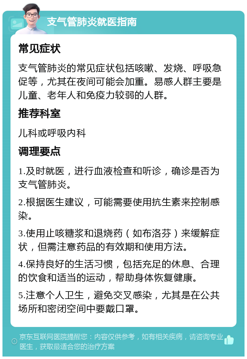 支气管肺炎就医指南 常见症状 支气管肺炎的常见症状包括咳嗽、发烧、呼吸急促等，尤其在夜间可能会加重。易感人群主要是儿童、老年人和免疫力较弱的人群。 推荐科室 儿科或呼吸内科 调理要点 1.及时就医，进行血液检查和听诊，确诊是否为支气管肺炎。 2.根据医生建议，可能需要使用抗生素来控制感染。 3.使用止咳糖浆和退烧药（如布洛芬）来缓解症状，但需注意药品的有效期和使用方法。 4.保持良好的生活习惯，包括充足的休息、合理的饮食和适当的运动，帮助身体恢复健康。 5.注意个人卫生，避免交叉感染，尤其是在公共场所和密闭空间中要戴口罩。