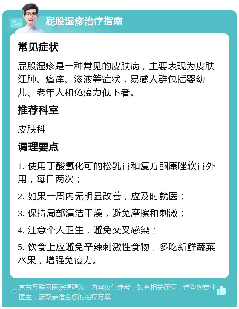 屁股湿疹治疗指南 常见症状 屁股湿疹是一种常见的皮肤病，主要表现为皮肤红肿、瘙痒、渗液等症状，易感人群包括婴幼儿、老年人和免疫力低下者。 推荐科室 皮肤科 调理要点 1. 使用丁酸氢化可的松乳膏和复方酮康唑软膏外用，每日两次； 2. 如果一周内无明显改善，应及时就医； 3. 保持局部清洁干燥，避免摩擦和刺激； 4. 注意个人卫生，避免交叉感染； 5. 饮食上应避免辛辣刺激性食物，多吃新鲜蔬菜水果，增强免疫力。