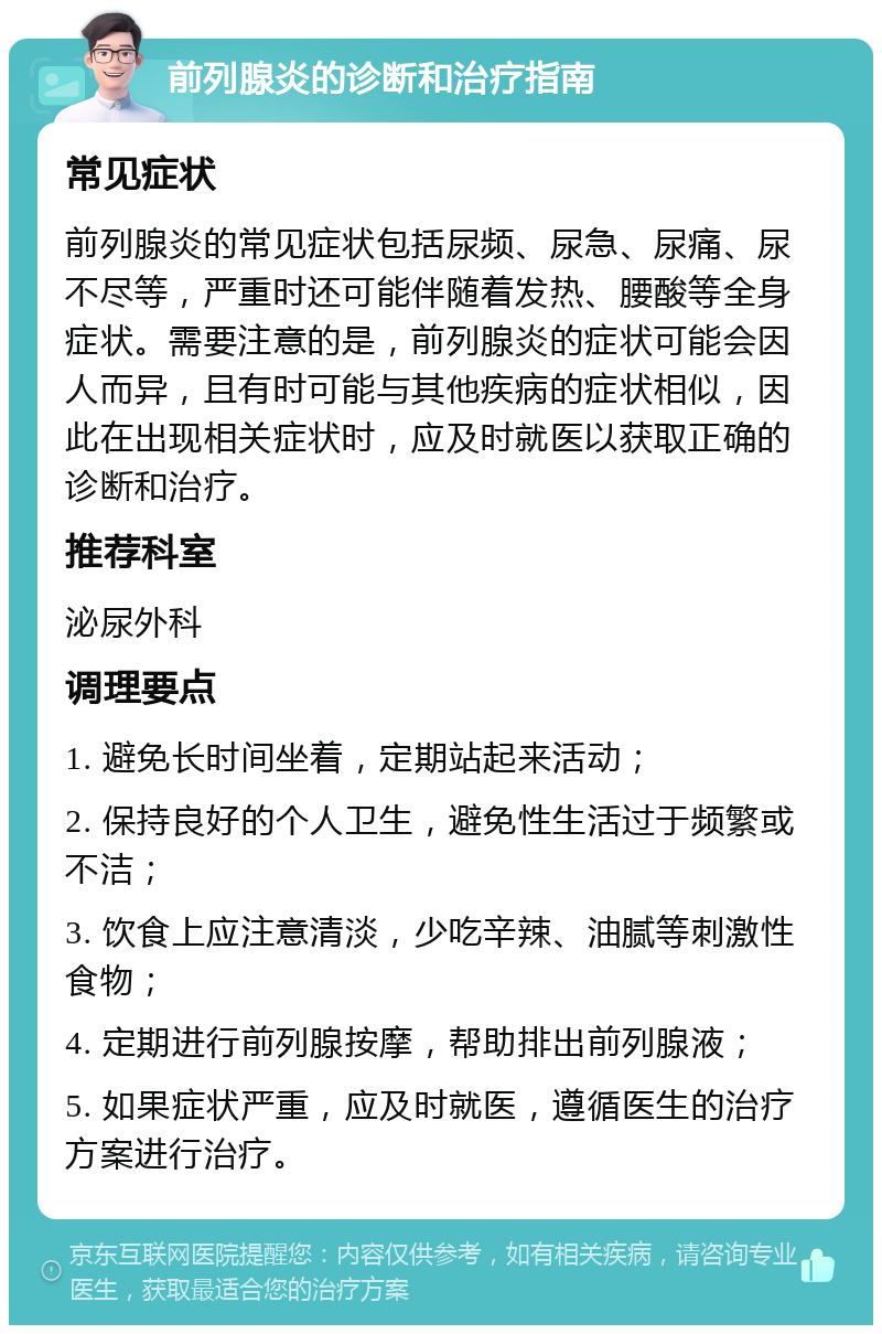 前列腺炎的诊断和治疗指南 常见症状 前列腺炎的常见症状包括尿频、尿急、尿痛、尿不尽等，严重时还可能伴随着发热、腰酸等全身症状。需要注意的是，前列腺炎的症状可能会因人而异，且有时可能与其他疾病的症状相似，因此在出现相关症状时，应及时就医以获取正确的诊断和治疗。 推荐科室 泌尿外科 调理要点 1. 避免长时间坐着，定期站起来活动； 2. 保持良好的个人卫生，避免性生活过于频繁或不洁； 3. 饮食上应注意清淡，少吃辛辣、油腻等刺激性食物； 4. 定期进行前列腺按摩，帮助排出前列腺液； 5. 如果症状严重，应及时就医，遵循医生的治疗方案进行治疗。