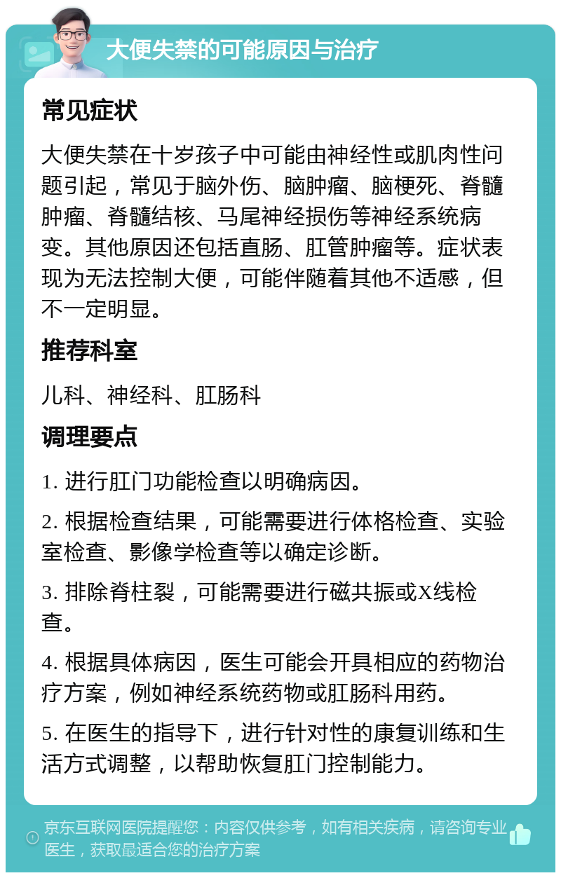 大便失禁的可能原因与治疗 常见症状 大便失禁在十岁孩子中可能由神经性或肌肉性问题引起，常见于脑外伤、脑肿瘤、脑梗死、脊髓肿瘤、脊髓结核、马尾神经损伤等神经系统病变。其他原因还包括直肠、肛管肿瘤等。症状表现为无法控制大便，可能伴随着其他不适感，但不一定明显。 推荐科室 儿科、神经科、肛肠科 调理要点 1. 进行肛门功能检查以明确病因。 2. 根据检查结果，可能需要进行体格检查、实验室检查、影像学检查等以确定诊断。 3. 排除脊柱裂，可能需要进行磁共振或X线检查。 4. 根据具体病因，医生可能会开具相应的药物治疗方案，例如神经系统药物或肛肠科用药。 5. 在医生的指导下，进行针对性的康复训练和生活方式调整，以帮助恢复肛门控制能力。