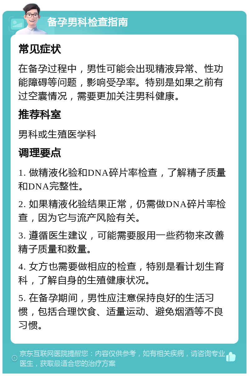 备孕男科检查指南 常见症状 在备孕过程中，男性可能会出现精液异常、性功能障碍等问题，影响受孕率。特别是如果之前有过空囊情况，需要更加关注男科健康。 推荐科室 男科或生殖医学科 调理要点 1. 做精液化验和DNA碎片率检查，了解精子质量和DNA完整性。 2. 如果精液化验结果正常，仍需做DNA碎片率检查，因为它与流产风险有关。 3. 遵循医生建议，可能需要服用一些药物来改善精子质量和数量。 4. 女方也需要做相应的检查，特别是看计划生育科，了解自身的生殖健康状况。 5. 在备孕期间，男性应注意保持良好的生活习惯，包括合理饮食、适量运动、避免烟酒等不良习惯。