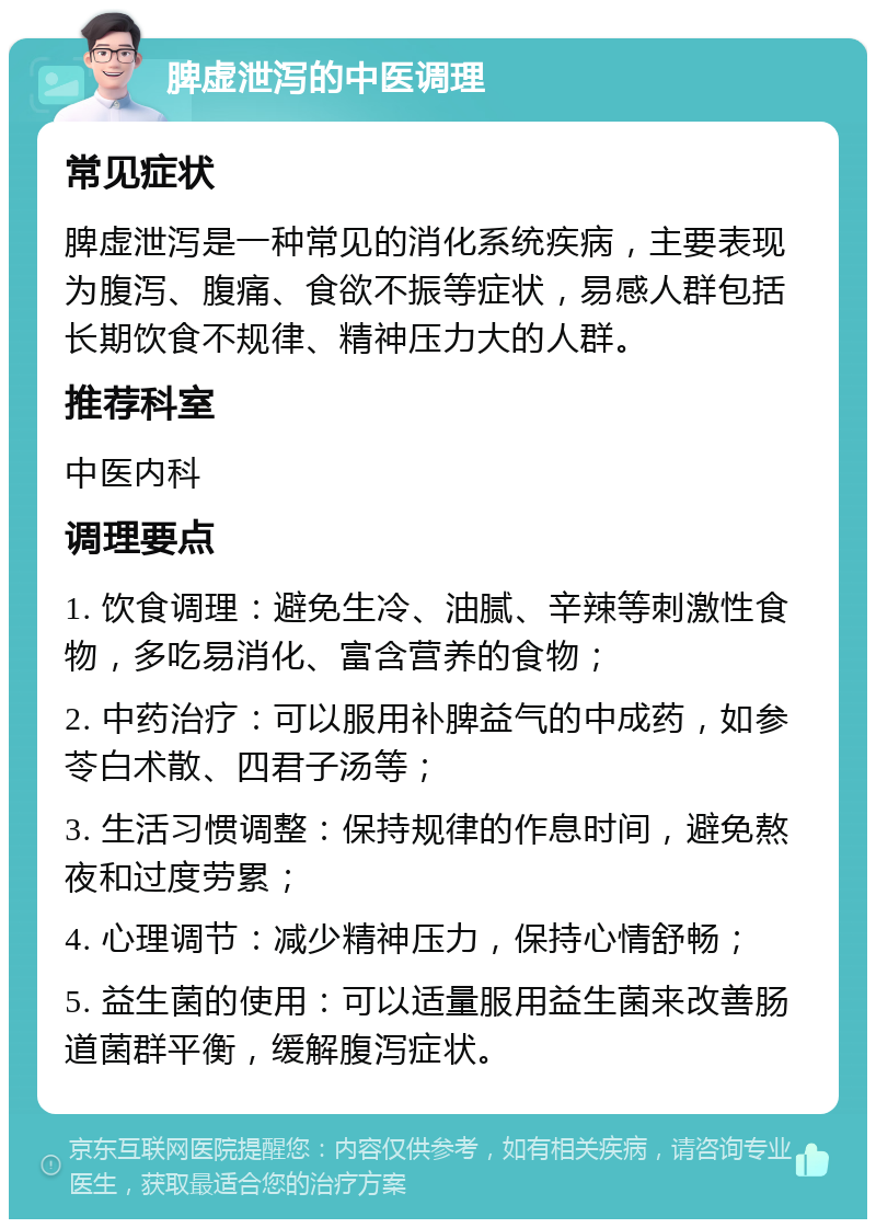 脾虚泄泻的中医调理 常见症状 脾虚泄泻是一种常见的消化系统疾病，主要表现为腹泻、腹痛、食欲不振等症状，易感人群包括长期饮食不规律、精神压力大的人群。 推荐科室 中医内科 调理要点 1. 饮食调理：避免生冷、油腻、辛辣等刺激性食物，多吃易消化、富含营养的食物； 2. 中药治疗：可以服用补脾益气的中成药，如参苓白术散、四君子汤等； 3. 生活习惯调整：保持规律的作息时间，避免熬夜和过度劳累； 4. 心理调节：减少精神压力，保持心情舒畅； 5. 益生菌的使用：可以适量服用益生菌来改善肠道菌群平衡，缓解腹泻症状。