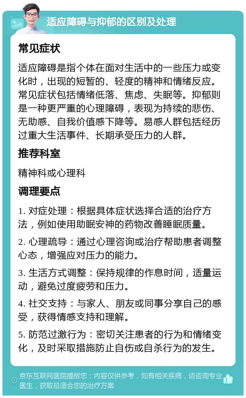 适应障碍与抑郁的区别及处理 常见症状 适应障碍是指个体在面对生活中的一些压力或变化时，出现的短暂的、轻度的精神和情绪反应。常见症状包括情绪低落、焦虑、失眠等。抑郁则是一种更严重的心理障碍，表现为持续的悲伤、无助感、自我价值感下降等。易感人群包括经历过重大生活事件、长期承受压力的人群。 推荐科室 精神科或心理科 调理要点 1. 对症处理：根据具体症状选择合适的治疗方法，例如使用助眠安神的药物改善睡眠质量。 2. 心理疏导：通过心理咨询或治疗帮助患者调整心态，增强应对压力的能力。 3. 生活方式调整：保持规律的作息时间，适量运动，避免过度疲劳和压力。 4. 社交支持：与家人、朋友或同事分享自己的感受，获得情感支持和理解。 5. 防范过激行为：密切关注患者的行为和情绪变化，及时采取措施防止自伤或自杀行为的发生。