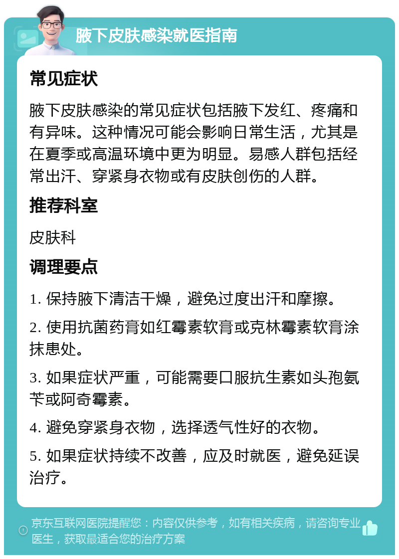 腋下皮肤感染就医指南 常见症状 腋下皮肤感染的常见症状包括腋下发红、疼痛和有异味。这种情况可能会影响日常生活，尤其是在夏季或高温环境中更为明显。易感人群包括经常出汗、穿紧身衣物或有皮肤创伤的人群。 推荐科室 皮肤科 调理要点 1. 保持腋下清洁干燥，避免过度出汗和摩擦。 2. 使用抗菌药膏如红霉素软膏或克林霉素软膏涂抹患处。 3. 如果症状严重，可能需要口服抗生素如头孢氨苄或阿奇霉素。 4. 避免穿紧身衣物，选择透气性好的衣物。 5. 如果症状持续不改善，应及时就医，避免延误治疗。