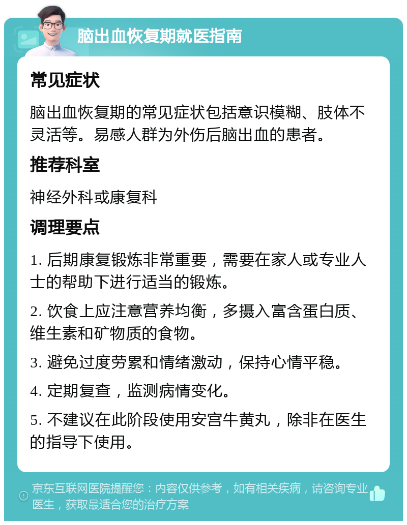 脑出血恢复期就医指南 常见症状 脑出血恢复期的常见症状包括意识模糊、肢体不灵活等。易感人群为外伤后脑出血的患者。 推荐科室 神经外科或康复科 调理要点 1. 后期康复锻炼非常重要，需要在家人或专业人士的帮助下进行适当的锻炼。 2. 饮食上应注意营养均衡，多摄入富含蛋白质、维生素和矿物质的食物。 3. 避免过度劳累和情绪激动，保持心情平稳。 4. 定期复查，监测病情变化。 5. 不建议在此阶段使用安宫牛黄丸，除非在医生的指导下使用。