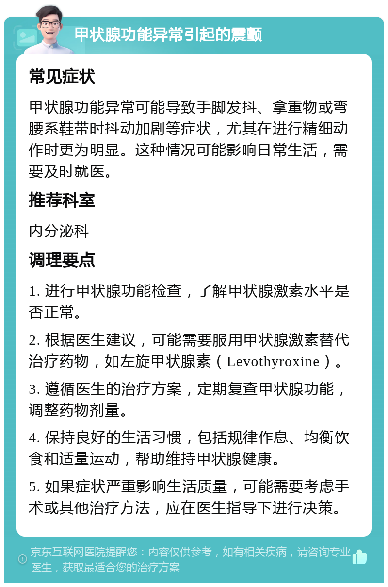 甲状腺功能异常引起的震颤 常见症状 甲状腺功能异常可能导致手脚发抖、拿重物或弯腰系鞋带时抖动加剧等症状，尤其在进行精细动作时更为明显。这种情况可能影响日常生活，需要及时就医。 推荐科室 内分泌科 调理要点 1. 进行甲状腺功能检查，了解甲状腺激素水平是否正常。 2. 根据医生建议，可能需要服用甲状腺激素替代治疗药物，如左旋甲状腺素（Levothyroxine）。 3. 遵循医生的治疗方案，定期复查甲状腺功能，调整药物剂量。 4. 保持良好的生活习惯，包括规律作息、均衡饮食和适量运动，帮助维持甲状腺健康。 5. 如果症状严重影响生活质量，可能需要考虑手术或其他治疗方法，应在医生指导下进行决策。