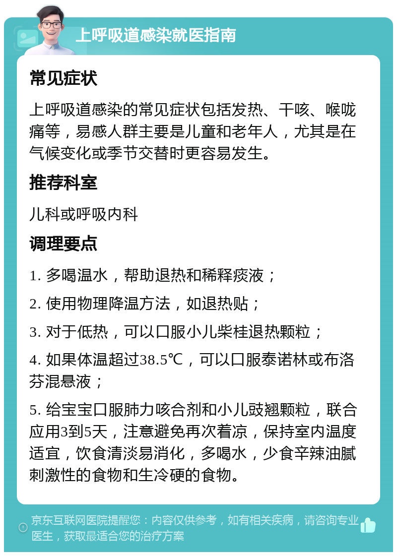 上呼吸道感染就医指南 常见症状 上呼吸道感染的常见症状包括发热、干咳、喉咙痛等，易感人群主要是儿童和老年人，尤其是在气候变化或季节交替时更容易发生。 推荐科室 儿科或呼吸内科 调理要点 1. 多喝温水，帮助退热和稀释痰液； 2. 使用物理降温方法，如退热贴； 3. 对于低热，可以口服小儿柴桂退热颗粒； 4. 如果体温超过38.5℃，可以口服泰诺林或布洛芬混悬液； 5. 给宝宝口服肺力咳合剂和小儿豉翘颗粒，联合应用3到5天，注意避免再次着凉，保持室内温度适宜，饮食清淡易消化，多喝水，少食辛辣油腻刺激性的食物和生冷硬的食物。