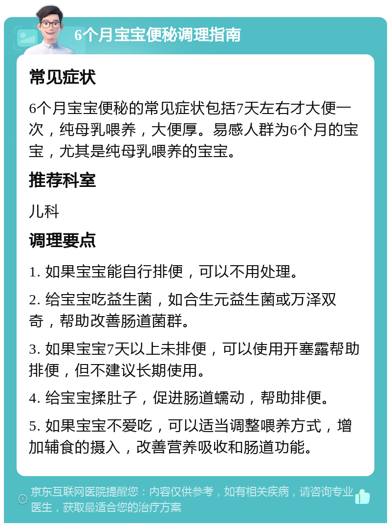 6个月宝宝便秘调理指南 常见症状 6个月宝宝便秘的常见症状包括7天左右才大便一次，纯母乳喂养，大便厚。易感人群为6个月的宝宝，尤其是纯母乳喂养的宝宝。 推荐科室 儿科 调理要点 1. 如果宝宝能自行排便，可以不用处理。 2. 给宝宝吃益生菌，如合生元益生菌或万泽双奇，帮助改善肠道菌群。 3. 如果宝宝7天以上未排便，可以使用开塞露帮助排便，但不建议长期使用。 4. 给宝宝揉肚子，促进肠道蠕动，帮助排便。 5. 如果宝宝不爱吃，可以适当调整喂养方式，增加辅食的摄入，改善营养吸收和肠道功能。