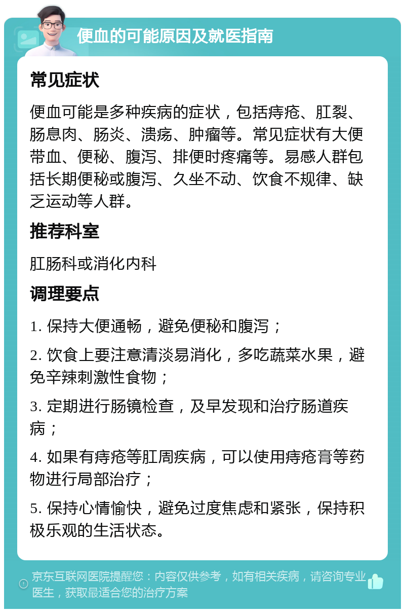 便血的可能原因及就医指南 常见症状 便血可能是多种疾病的症状，包括痔疮、肛裂、肠息肉、肠炎、溃疡、肿瘤等。常见症状有大便带血、便秘、腹泻、排便时疼痛等。易感人群包括长期便秘或腹泻、久坐不动、饮食不规律、缺乏运动等人群。 推荐科室 肛肠科或消化内科 调理要点 1. 保持大便通畅，避免便秘和腹泻； 2. 饮食上要注意清淡易消化，多吃蔬菜水果，避免辛辣刺激性食物； 3. 定期进行肠镜检查，及早发现和治疗肠道疾病； 4. 如果有痔疮等肛周疾病，可以使用痔疮膏等药物进行局部治疗； 5. 保持心情愉快，避免过度焦虑和紧张，保持积极乐观的生活状态。