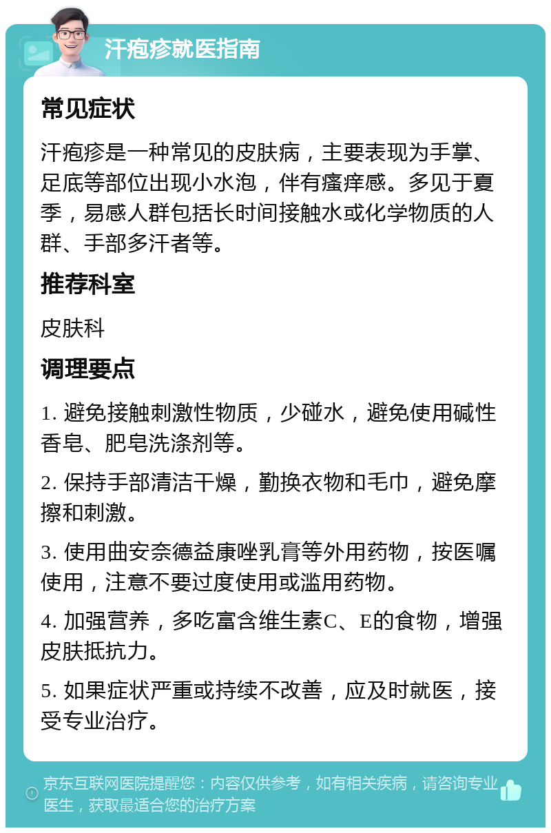 汗疱疹就医指南 常见症状 汗疱疹是一种常见的皮肤病，主要表现为手掌、足底等部位出现小水泡，伴有瘙痒感。多见于夏季，易感人群包括长时间接触水或化学物质的人群、手部多汗者等。 推荐科室 皮肤科 调理要点 1. 避免接触刺激性物质，少碰水，避免使用碱性香皂、肥皂洗涤剂等。 2. 保持手部清洁干燥，勤换衣物和毛巾，避免摩擦和刺激。 3. 使用曲安奈德益康唑乳膏等外用药物，按医嘱使用，注意不要过度使用或滥用药物。 4. 加强营养，多吃富含维生素C、E的食物，增强皮肤抵抗力。 5. 如果症状严重或持续不改善，应及时就医，接受专业治疗。