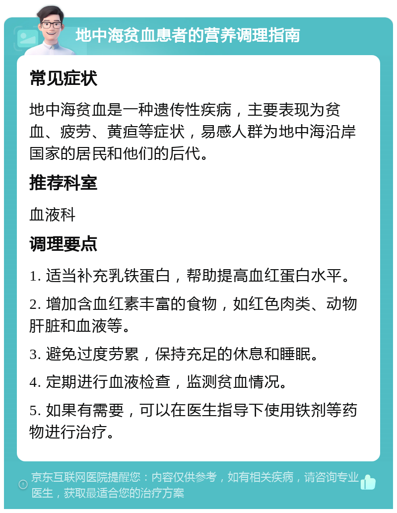 地中海贫血患者的营养调理指南 常见症状 地中海贫血是一种遗传性疾病，主要表现为贫血、疲劳、黄疸等症状，易感人群为地中海沿岸国家的居民和他们的后代。 推荐科室 血液科 调理要点 1. 适当补充乳铁蛋白，帮助提高血红蛋白水平。 2. 增加含血红素丰富的食物，如红色肉类、动物肝脏和血液等。 3. 避免过度劳累，保持充足的休息和睡眠。 4. 定期进行血液检查，监测贫血情况。 5. 如果有需要，可以在医生指导下使用铁剂等药物进行治疗。