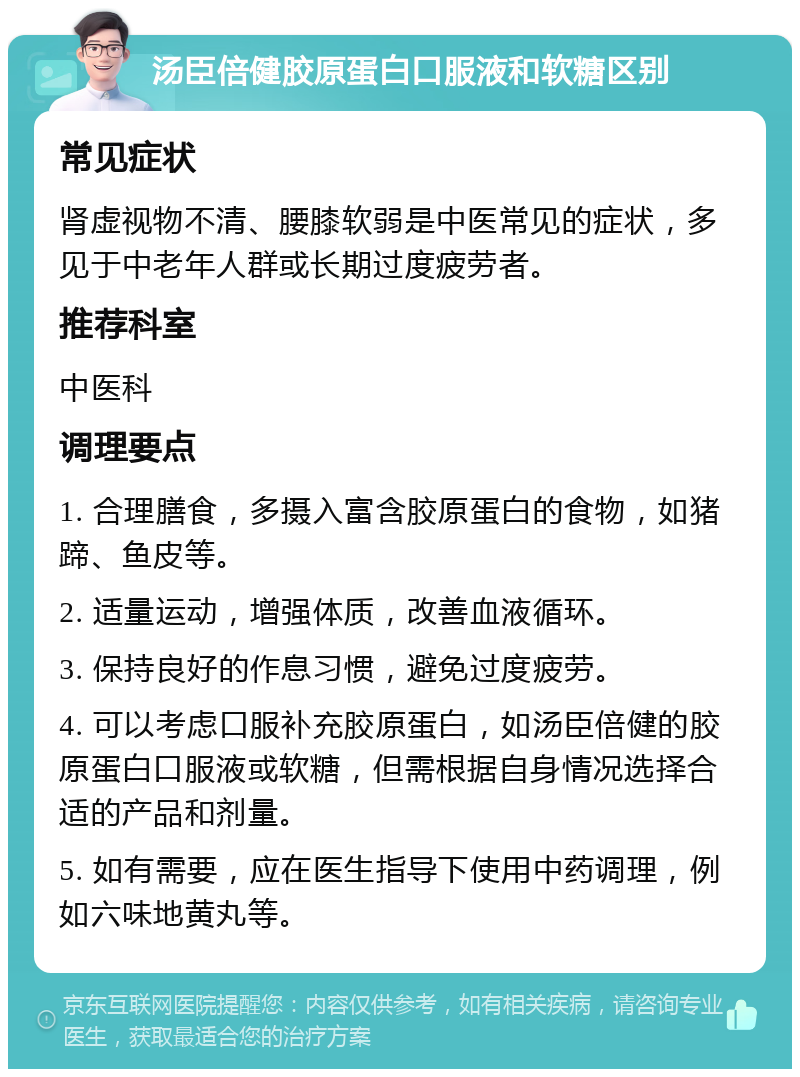 汤臣倍健胶原蛋白口服液和软糖区别 常见症状 肾虚视物不清、腰膝软弱是中医常见的症状，多见于中老年人群或长期过度疲劳者。 推荐科室 中医科 调理要点 1. 合理膳食，多摄入富含胶原蛋白的食物，如猪蹄、鱼皮等。 2. 适量运动，增强体质，改善血液循环。 3. 保持良好的作息习惯，避免过度疲劳。 4. 可以考虑口服补充胶原蛋白，如汤臣倍健的胶原蛋白口服液或软糖，但需根据自身情况选择合适的产品和剂量。 5. 如有需要，应在医生指导下使用中药调理，例如六味地黄丸等。