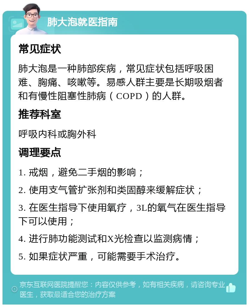 肺大泡就医指南 常见症状 肺大泡是一种肺部疾病，常见症状包括呼吸困难、胸痛、咳嗽等。易感人群主要是长期吸烟者和有慢性阻塞性肺病（COPD）的人群。 推荐科室 呼吸内科或胸外科 调理要点 1. 戒烟，避免二手烟的影响； 2. 使用支气管扩张剂和类固醇来缓解症状； 3. 在医生指导下使用氧疗，3L的氧气在医生指导下可以使用； 4. 进行肺功能测试和X光检查以监测病情； 5. 如果症状严重，可能需要手术治疗。