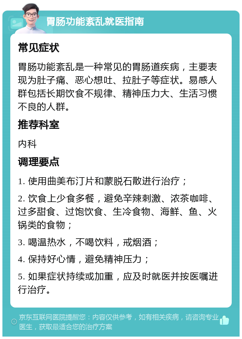 胃肠功能紊乱就医指南 常见症状 胃肠功能紊乱是一种常见的胃肠道疾病，主要表现为肚子痛、恶心想吐、拉肚子等症状。易感人群包括长期饮食不规律、精神压力大、生活习惯不良的人群。 推荐科室 内科 调理要点 1. 使用曲美布汀片和蒙脱石散进行治疗； 2. 饮食上少食多餐，避免辛辣刺激、浓茶咖啡、过多甜食、过饱饮食、生冷食物、海鲜、鱼、火锅类的食物； 3. 喝温热水，不喝饮料，戒烟酒； 4. 保持好心情，避免精神压力； 5. 如果症状持续或加重，应及时就医并按医嘱进行治疗。