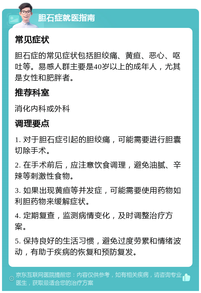 胆石症就医指南 常见症状 胆石症的常见症状包括胆绞痛、黄疸、恶心、呕吐等。易感人群主要是40岁以上的成年人，尤其是女性和肥胖者。 推荐科室 消化内科或外科 调理要点 1. 对于胆石症引起的胆绞痛，可能需要进行胆囊切除手术。 2. 在手术前后，应注意饮食调理，避免油腻、辛辣等刺激性食物。 3. 如果出现黄疸等并发症，可能需要使用药物如利胆药物来缓解症状。 4. 定期复查，监测病情变化，及时调整治疗方案。 5. 保持良好的生活习惯，避免过度劳累和情绪波动，有助于疾病的恢复和预防复发。