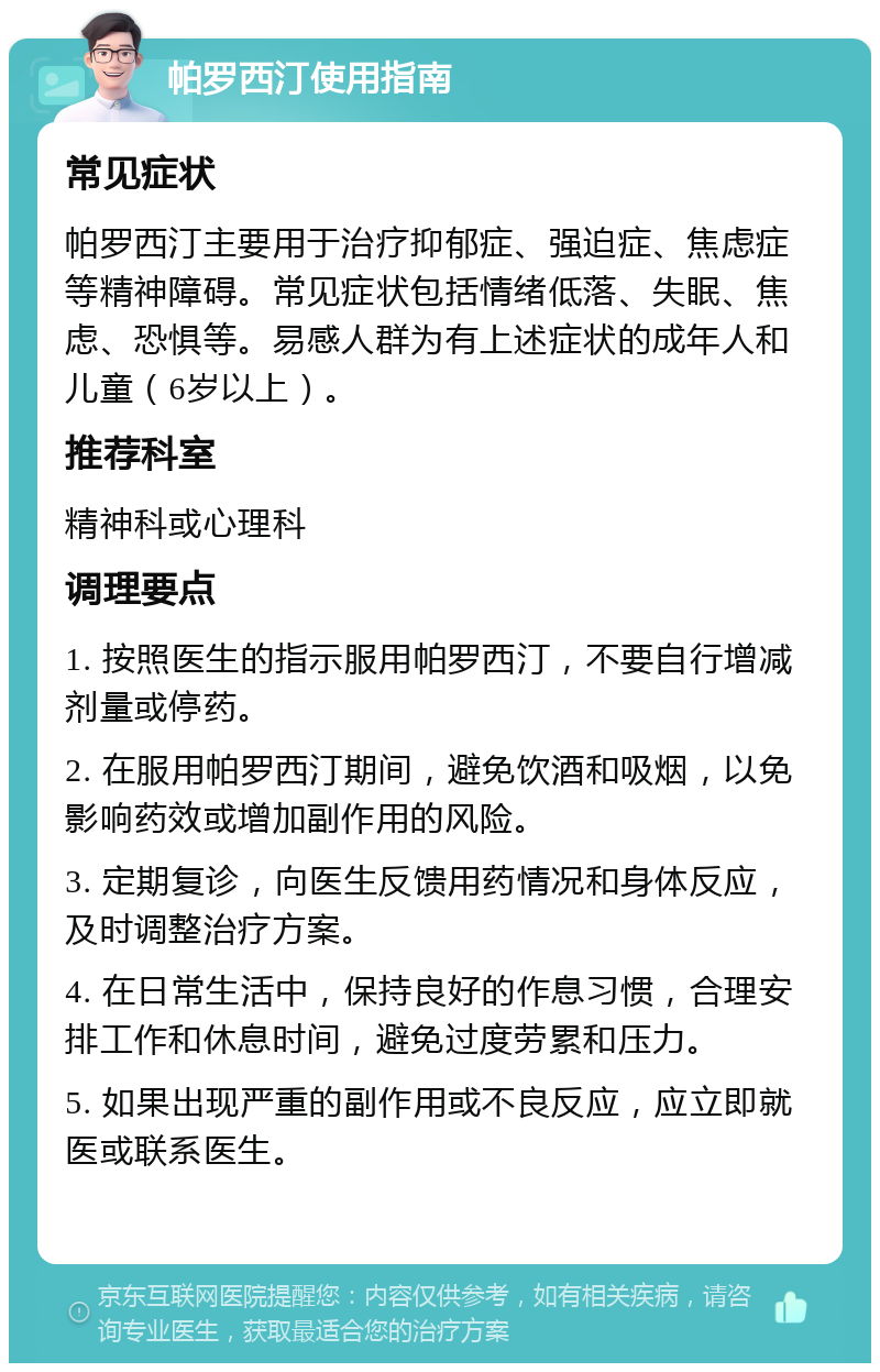 帕罗西汀使用指南 常见症状 帕罗西汀主要用于治疗抑郁症、强迫症、焦虑症等精神障碍。常见症状包括情绪低落、失眠、焦虑、恐惧等。易感人群为有上述症状的成年人和儿童（6岁以上）。 推荐科室 精神科或心理科 调理要点 1. 按照医生的指示服用帕罗西汀，不要自行增减剂量或停药。 2. 在服用帕罗西汀期间，避免饮酒和吸烟，以免影响药效或增加副作用的风险。 3. 定期复诊，向医生反馈用药情况和身体反应，及时调整治疗方案。 4. 在日常生活中，保持良好的作息习惯，合理安排工作和休息时间，避免过度劳累和压力。 5. 如果出现严重的副作用或不良反应，应立即就医或联系医生。