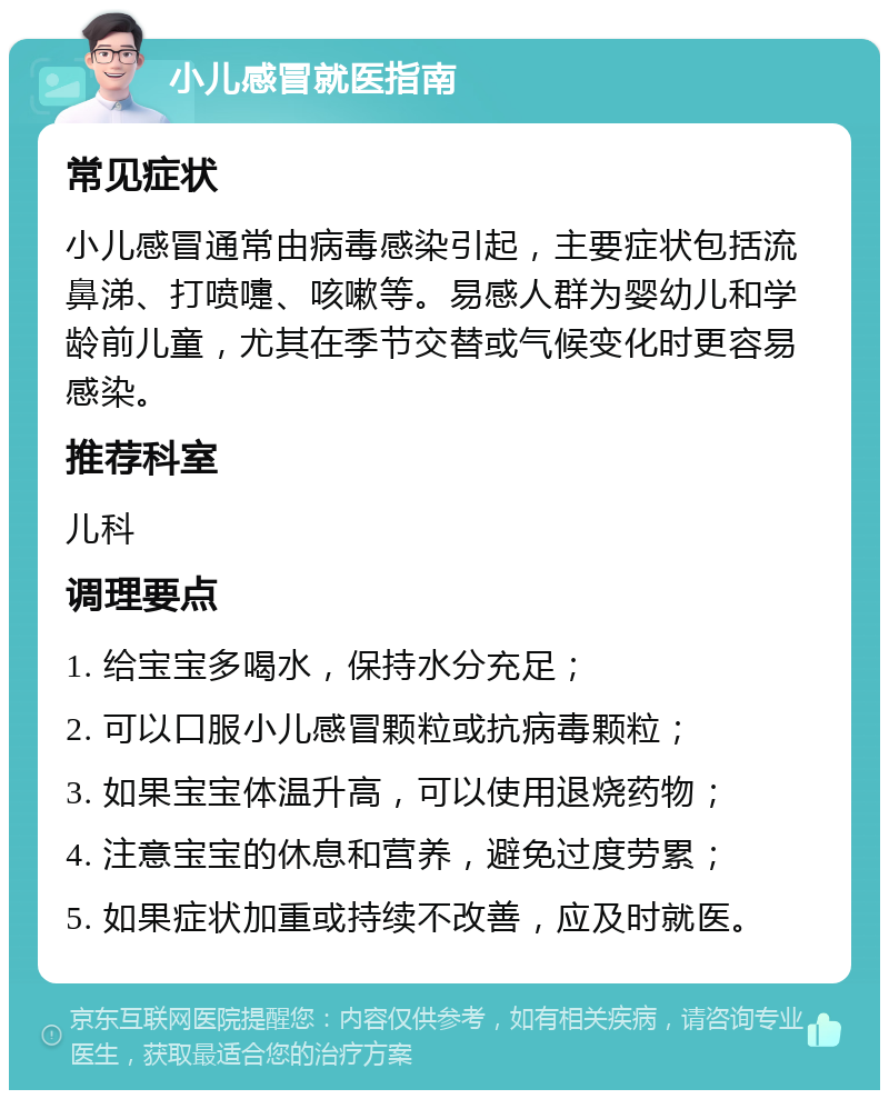 小儿感冒就医指南 常见症状 小儿感冒通常由病毒感染引起，主要症状包括流鼻涕、打喷嚏、咳嗽等。易感人群为婴幼儿和学龄前儿童，尤其在季节交替或气候变化时更容易感染。 推荐科室 儿科 调理要点 1. 给宝宝多喝水，保持水分充足； 2. 可以口服小儿感冒颗粒或抗病毒颗粒； 3. 如果宝宝体温升高，可以使用退烧药物； 4. 注意宝宝的休息和营养，避免过度劳累； 5. 如果症状加重或持续不改善，应及时就医。