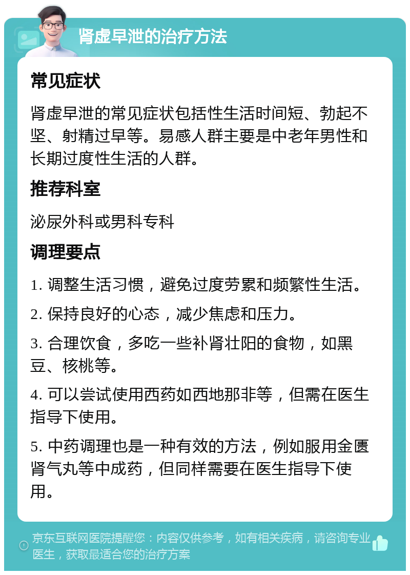 肾虚早泄的治疗方法 常见症状 肾虚早泄的常见症状包括性生活时间短、勃起不坚、射精过早等。易感人群主要是中老年男性和长期过度性生活的人群。 推荐科室 泌尿外科或男科专科 调理要点 1. 调整生活习惯，避免过度劳累和频繁性生活。 2. 保持良好的心态，减少焦虑和压力。 3. 合理饮食，多吃一些补肾壮阳的食物，如黑豆、核桃等。 4. 可以尝试使用西药如西地那非等，但需在医生指导下使用。 5. 中药调理也是一种有效的方法，例如服用金匮肾气丸等中成药，但同样需要在医生指导下使用。