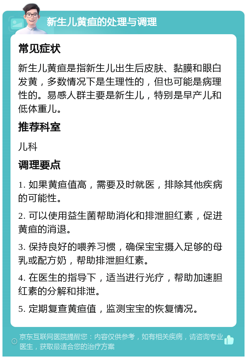 新生儿黄疸的处理与调理 常见症状 新生儿黄疸是指新生儿出生后皮肤、黏膜和眼白发黄，多数情况下是生理性的，但也可能是病理性的。易感人群主要是新生儿，特别是早产儿和低体重儿。 推荐科室 儿科 调理要点 1. 如果黄疸值高，需要及时就医，排除其他疾病的可能性。 2. 可以使用益生菌帮助消化和排泄胆红素，促进黄疸的消退。 3. 保持良好的喂养习惯，确保宝宝摄入足够的母乳或配方奶，帮助排泄胆红素。 4. 在医生的指导下，适当进行光疗，帮助加速胆红素的分解和排泄。 5. 定期复查黄疸值，监测宝宝的恢复情况。