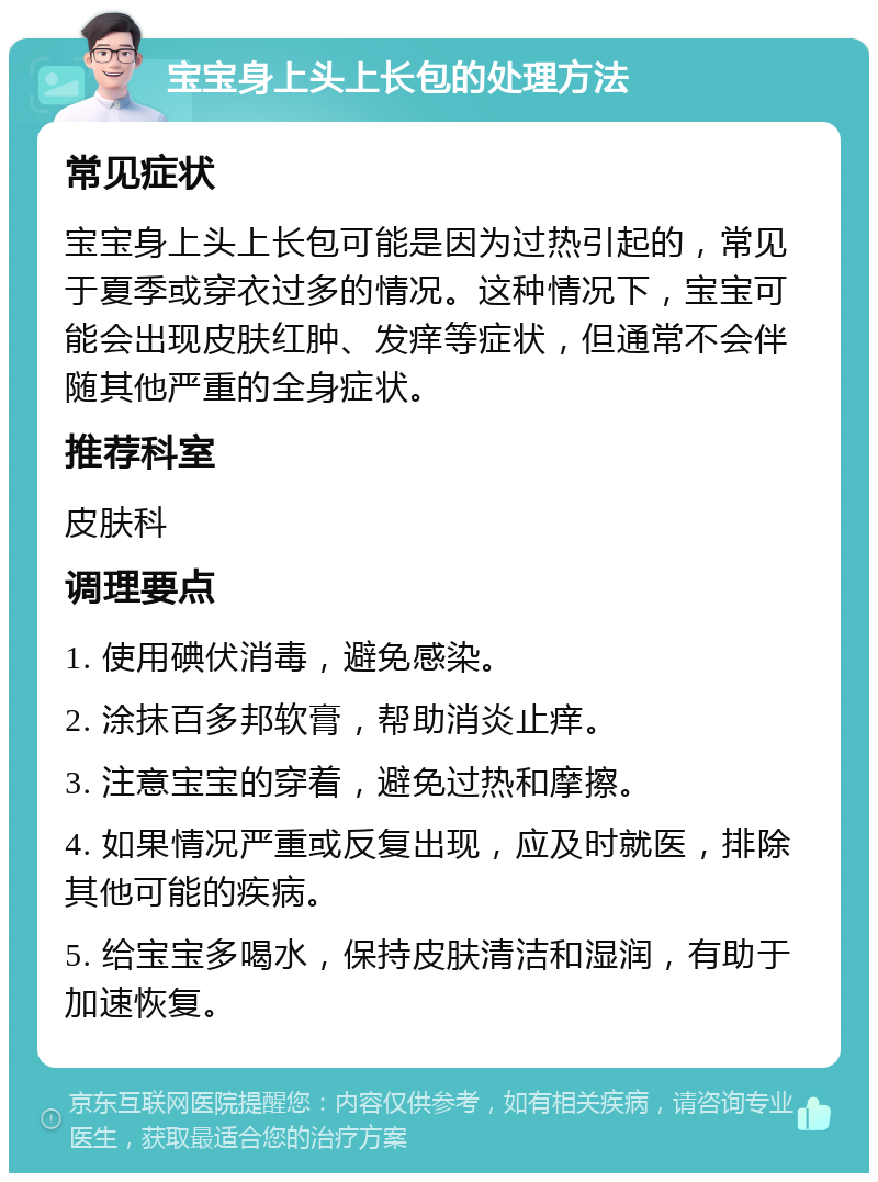 宝宝身上头上长包的处理方法 常见症状 宝宝身上头上长包可能是因为过热引起的，常见于夏季或穿衣过多的情况。这种情况下，宝宝可能会出现皮肤红肿、发痒等症状，但通常不会伴随其他严重的全身症状。 推荐科室 皮肤科 调理要点 1. 使用碘伏消毒，避免感染。 2. 涂抹百多邦软膏，帮助消炎止痒。 3. 注意宝宝的穿着，避免过热和摩擦。 4. 如果情况严重或反复出现，应及时就医，排除其他可能的疾病。 5. 给宝宝多喝水，保持皮肤清洁和湿润，有助于加速恢复。