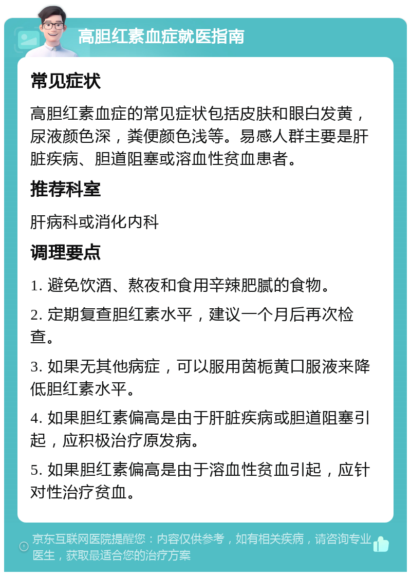 高胆红素血症就医指南 常见症状 高胆红素血症的常见症状包括皮肤和眼白发黄，尿液颜色深，粪便颜色浅等。易感人群主要是肝脏疾病、胆道阻塞或溶血性贫血患者。 推荐科室 肝病科或消化内科 调理要点 1. 避免饮酒、熬夜和食用辛辣肥腻的食物。 2. 定期复查胆红素水平，建议一个月后再次检查。 3. 如果无其他病症，可以服用茵栀黄口服液来降低胆红素水平。 4. 如果胆红素偏高是由于肝脏疾病或胆道阻塞引起，应积极治疗原发病。 5. 如果胆红素偏高是由于溶血性贫血引起，应针对性治疗贫血。