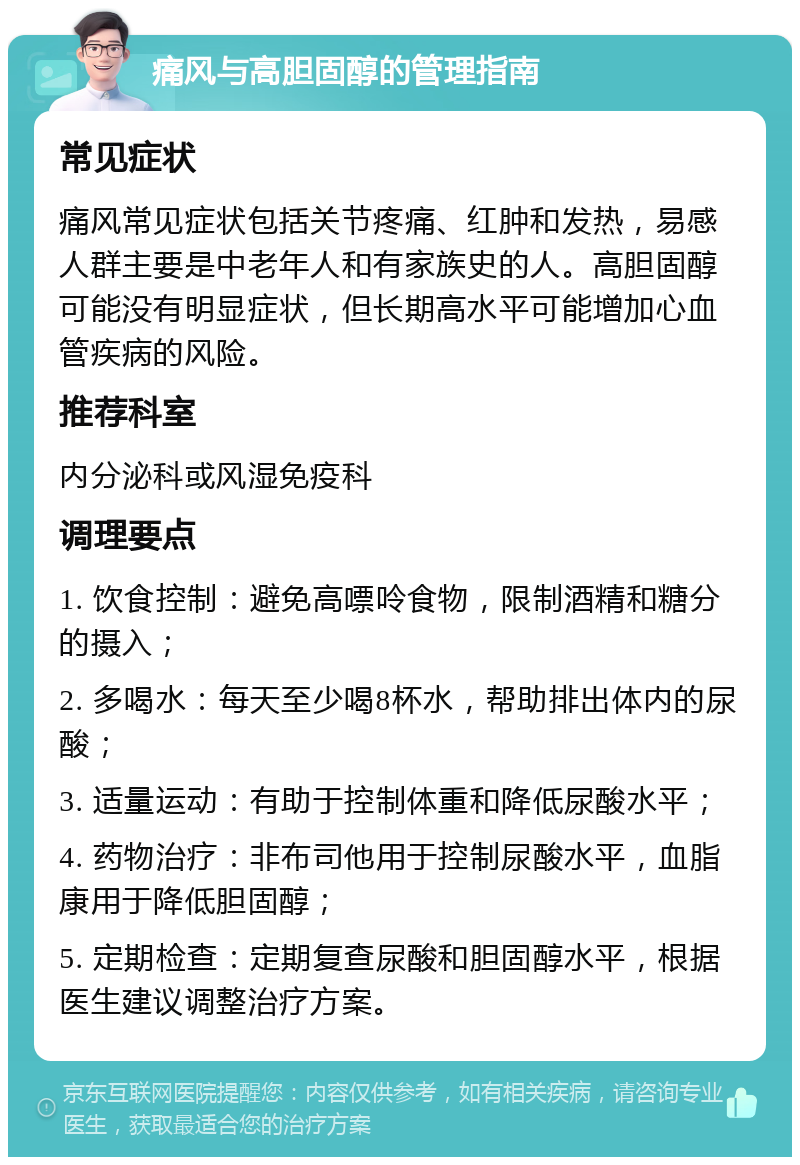 痛风与高胆固醇的管理指南 常见症状 痛风常见症状包括关节疼痛、红肿和发热，易感人群主要是中老年人和有家族史的人。高胆固醇可能没有明显症状，但长期高水平可能增加心血管疾病的风险。 推荐科室 内分泌科或风湿免疫科 调理要点 1. 饮食控制：避免高嘌呤食物，限制酒精和糖分的摄入； 2. 多喝水：每天至少喝8杯水，帮助排出体内的尿酸； 3. 适量运动：有助于控制体重和降低尿酸水平； 4. 药物治疗：非布司他用于控制尿酸水平，血脂康用于降低胆固醇； 5. 定期检查：定期复查尿酸和胆固醇水平，根据医生建议调整治疗方案。