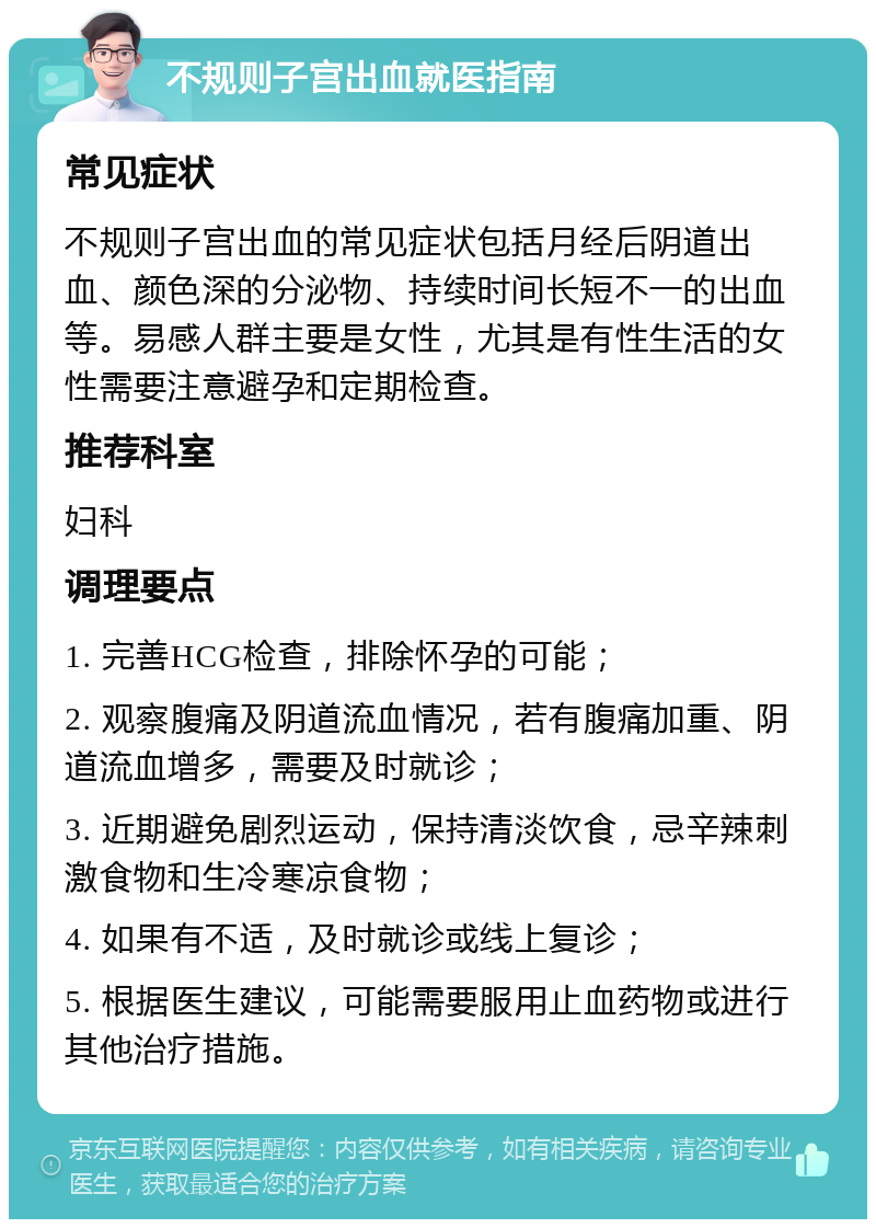 不规则子宫出血就医指南 常见症状 不规则子宫出血的常见症状包括月经后阴道出血、颜色深的分泌物、持续时间长短不一的出血等。易感人群主要是女性，尤其是有性生活的女性需要注意避孕和定期检查。 推荐科室 妇科 调理要点 1. 完善HCG检查，排除怀孕的可能； 2. 观察腹痛及阴道流血情况，若有腹痛加重、阴道流血增多，需要及时就诊； 3. 近期避免剧烈运动，保持清淡饮食，忌辛辣刺激食物和生冷寒凉食物； 4. 如果有不适，及时就诊或线上复诊； 5. 根据医生建议，可能需要服用止血药物或进行其他治疗措施。