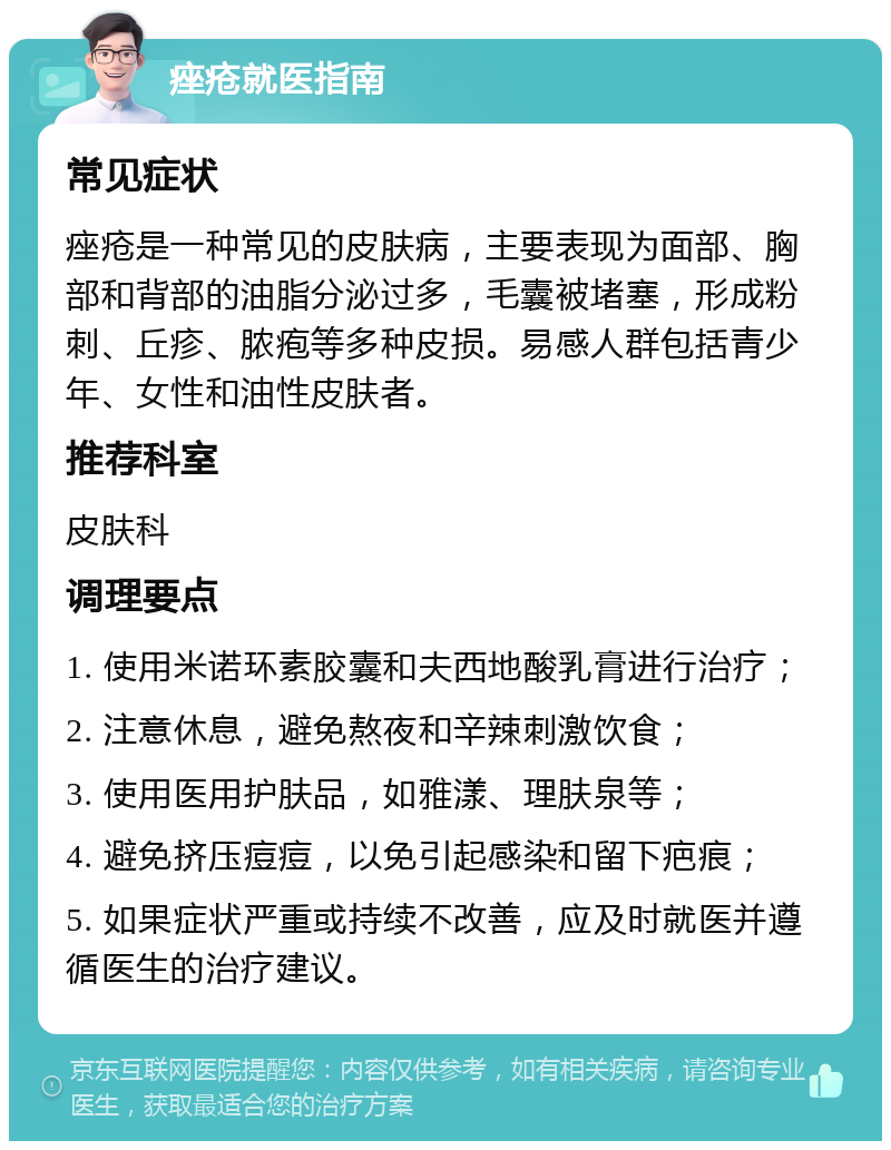 痤疮就医指南 常见症状 痤疮是一种常见的皮肤病，主要表现为面部、胸部和背部的油脂分泌过多，毛囊被堵塞，形成粉刺、丘疹、脓疱等多种皮损。易感人群包括青少年、女性和油性皮肤者。 推荐科室 皮肤科 调理要点 1. 使用米诺环素胶囊和夫西地酸乳膏进行治疗； 2. 注意休息，避免熬夜和辛辣刺激饮食； 3. 使用医用护肤品，如雅漾、理肤泉等； 4. 避免挤压痘痘，以免引起感染和留下疤痕； 5. 如果症状严重或持续不改善，应及时就医并遵循医生的治疗建议。