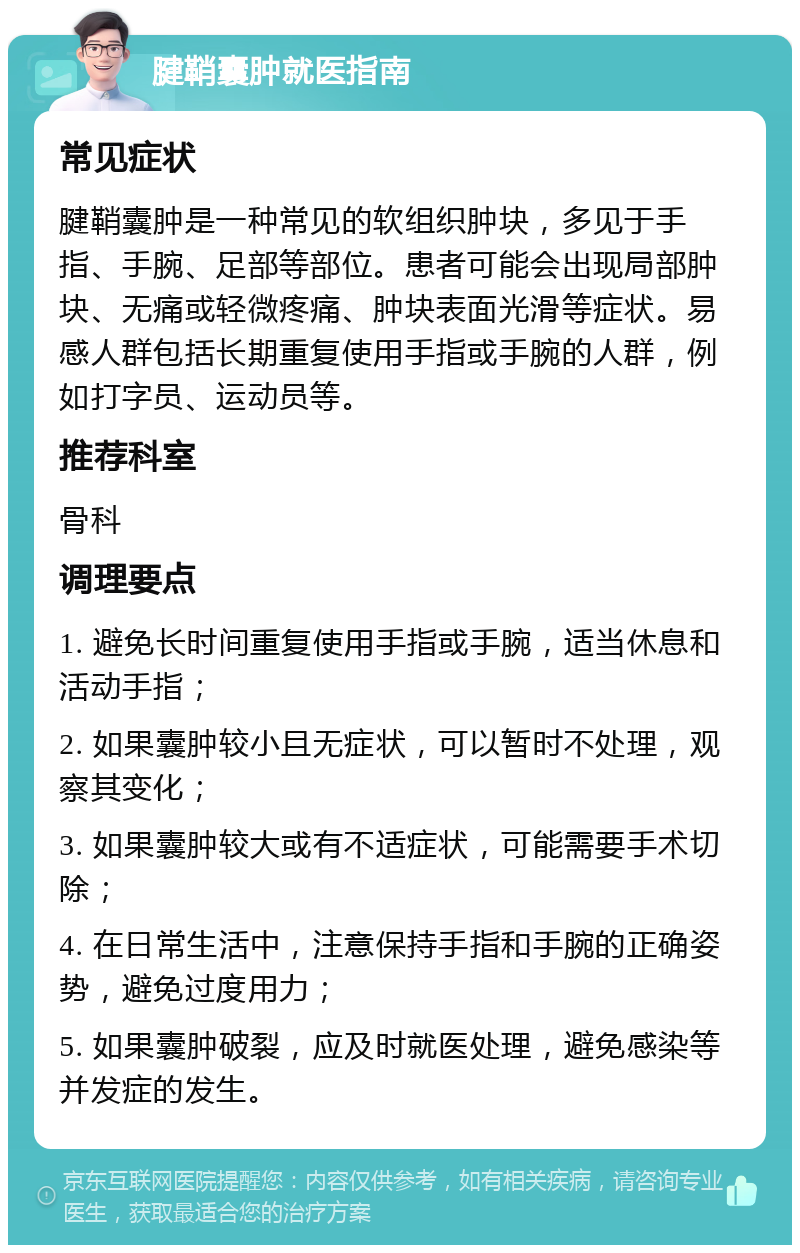 腱鞘囊肿就医指南 常见症状 腱鞘囊肿是一种常见的软组织肿块，多见于手指、手腕、足部等部位。患者可能会出现局部肿块、无痛或轻微疼痛、肿块表面光滑等症状。易感人群包括长期重复使用手指或手腕的人群，例如打字员、运动员等。 推荐科室 骨科 调理要点 1. 避免长时间重复使用手指或手腕，适当休息和活动手指； 2. 如果囊肿较小且无症状，可以暂时不处理，观察其变化； 3. 如果囊肿较大或有不适症状，可能需要手术切除； 4. 在日常生活中，注意保持手指和手腕的正确姿势，避免过度用力； 5. 如果囊肿破裂，应及时就医处理，避免感染等并发症的发生。