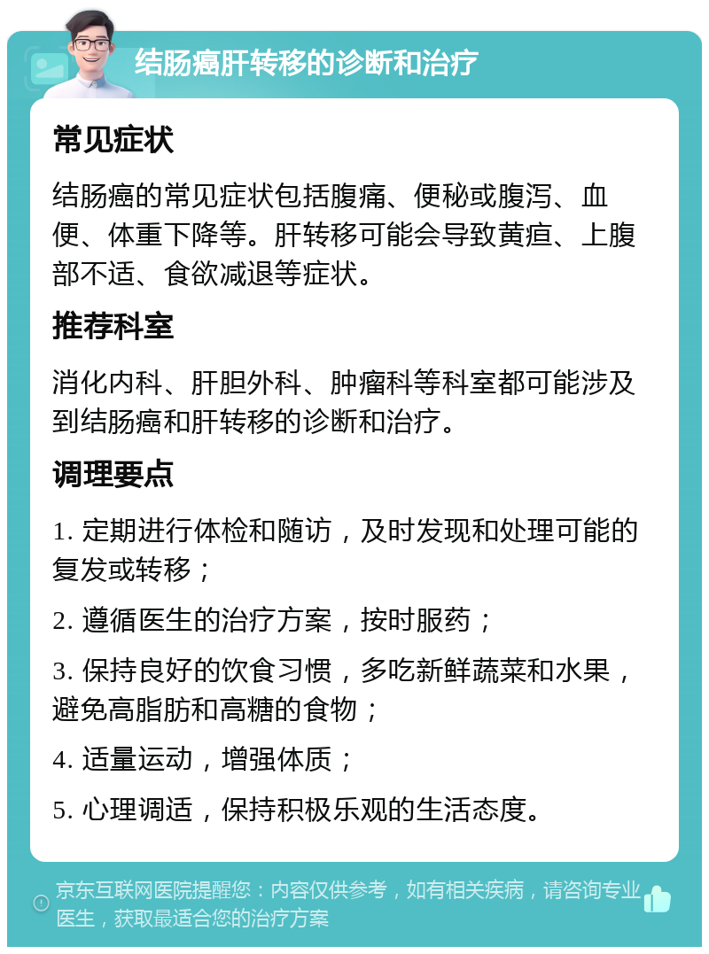 结肠癌肝转移的诊断和治疗 常见症状 结肠癌的常见症状包括腹痛、便秘或腹泻、血便、体重下降等。肝转移可能会导致黄疸、上腹部不适、食欲减退等症状。 推荐科室 消化内科、肝胆外科、肿瘤科等科室都可能涉及到结肠癌和肝转移的诊断和治疗。 调理要点 1. 定期进行体检和随访，及时发现和处理可能的复发或转移； 2. 遵循医生的治疗方案，按时服药； 3. 保持良好的饮食习惯，多吃新鲜蔬菜和水果，避免高脂肪和高糖的食物； 4. 适量运动，增强体质； 5. 心理调适，保持积极乐观的生活态度。