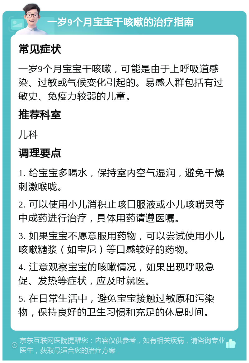 一岁9个月宝宝干咳嗽的治疗指南 常见症状 一岁9个月宝宝干咳嗽，可能是由于上呼吸道感染、过敏或气候变化引起的。易感人群包括有过敏史、免疫力较弱的儿童。 推荐科室 儿科 调理要点 1. 给宝宝多喝水，保持室内空气湿润，避免干燥刺激喉咙。 2. 可以使用小儿消积止咳口服液或小儿咳喘灵等中成药进行治疗，具体用药请遵医嘱。 3. 如果宝宝不愿意服用药物，可以尝试使用小儿咳嗽糖浆（如宝尼）等口感较好的药物。 4. 注意观察宝宝的咳嗽情况，如果出现呼吸急促、发热等症状，应及时就医。 5. 在日常生活中，避免宝宝接触过敏原和污染物，保持良好的卫生习惯和充足的休息时间。