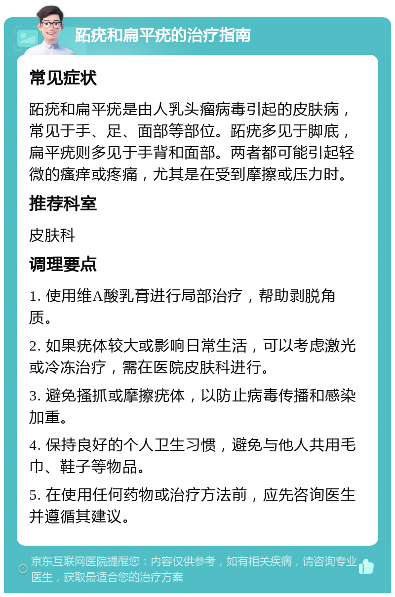 跖疣和扁平疣的治疗指南 常见症状 跖疣和扁平疣是由人乳头瘤病毒引起的皮肤病，常见于手、足、面部等部位。跖疣多见于脚底，扁平疣则多见于手背和面部。两者都可能引起轻微的瘙痒或疼痛，尤其是在受到摩擦或压力时。 推荐科室 皮肤科 调理要点 1. 使用维A酸乳膏进行局部治疗，帮助剥脱角质。 2. 如果疣体较大或影响日常生活，可以考虑激光或冷冻治疗，需在医院皮肤科进行。 3. 避免搔抓或摩擦疣体，以防止病毒传播和感染加重。 4. 保持良好的个人卫生习惯，避免与他人共用毛巾、鞋子等物品。 5. 在使用任何药物或治疗方法前，应先咨询医生并遵循其建议。