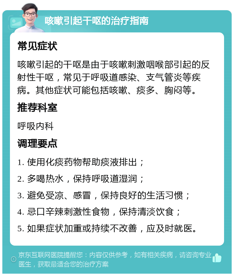 咳嗽引起干呕的治疗指南 常见症状 咳嗽引起的干呕是由于咳嗽刺激咽喉部引起的反射性干呕，常见于呼吸道感染、支气管炎等疾病。其他症状可能包括咳嗽、痰多、胸闷等。 推荐科室 呼吸内科 调理要点 1. 使用化痰药物帮助痰液排出； 2. 多喝热水，保持呼吸道湿润； 3. 避免受凉、感冒，保持良好的生活习惯； 4. 忌口辛辣刺激性食物，保持清淡饮食； 5. 如果症状加重或持续不改善，应及时就医。