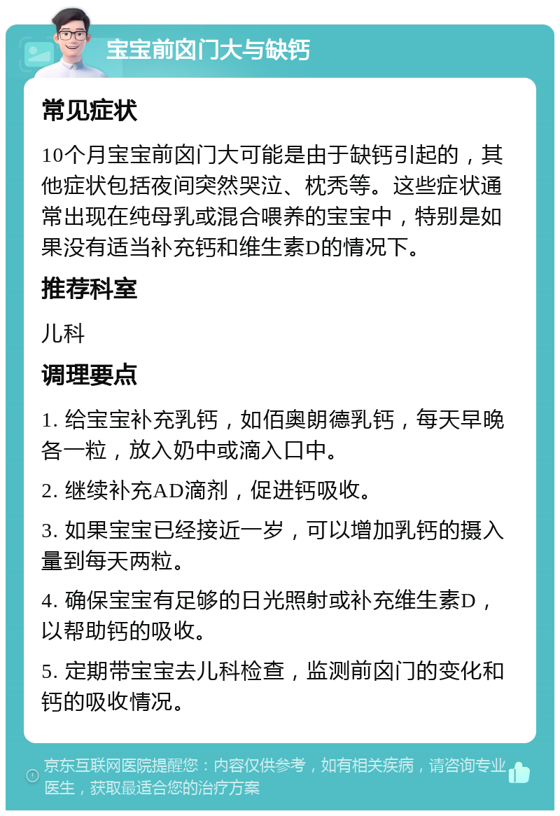 宝宝前囟门大与缺钙 常见症状 10个月宝宝前囟门大可能是由于缺钙引起的，其他症状包括夜间突然哭泣、枕秃等。这些症状通常出现在纯母乳或混合喂养的宝宝中，特别是如果没有适当补充钙和维生素D的情况下。 推荐科室 儿科 调理要点 1. 给宝宝补充乳钙，如佰奥朗德乳钙，每天早晚各一粒，放入奶中或滴入口中。 2. 继续补充AD滴剂，促进钙吸收。 3. 如果宝宝已经接近一岁，可以增加乳钙的摄入量到每天两粒。 4. 确保宝宝有足够的日光照射或补充维生素D，以帮助钙的吸收。 5. 定期带宝宝去儿科检查，监测前囟门的变化和钙的吸收情况。