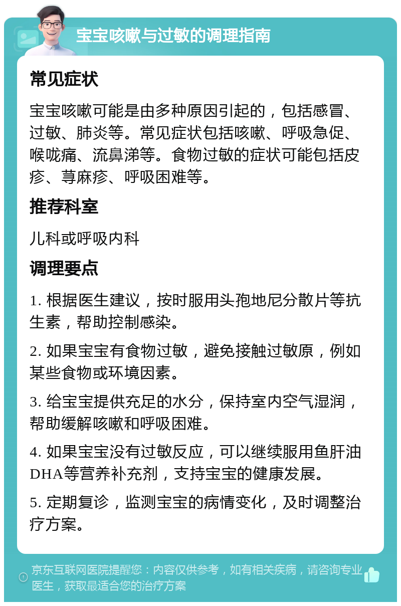 宝宝咳嗽与过敏的调理指南 常见症状 宝宝咳嗽可能是由多种原因引起的，包括感冒、过敏、肺炎等。常见症状包括咳嗽、呼吸急促、喉咙痛、流鼻涕等。食物过敏的症状可能包括皮疹、荨麻疹、呼吸困难等。 推荐科室 儿科或呼吸内科 调理要点 1. 根据医生建议，按时服用头孢地尼分散片等抗生素，帮助控制感染。 2. 如果宝宝有食物过敏，避免接触过敏原，例如某些食物或环境因素。 3. 给宝宝提供充足的水分，保持室内空气湿润，帮助缓解咳嗽和呼吸困难。 4. 如果宝宝没有过敏反应，可以继续服用鱼肝油DHA等营养补充剂，支持宝宝的健康发展。 5. 定期复诊，监测宝宝的病情变化，及时调整治疗方案。