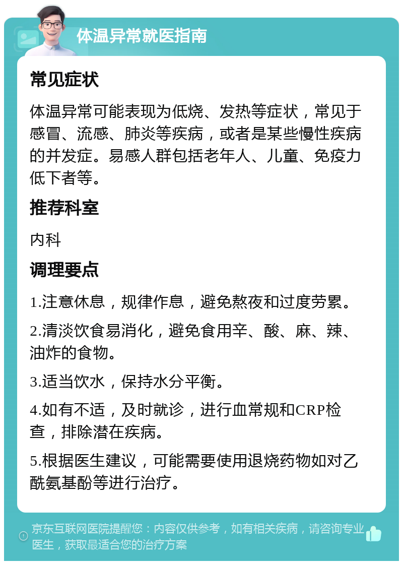 体温异常就医指南 常见症状 体温异常可能表现为低烧、发热等症状，常见于感冒、流感、肺炎等疾病，或者是某些慢性疾病的并发症。易感人群包括老年人、儿童、免疫力低下者等。 推荐科室 内科 调理要点 1.注意休息，规律作息，避免熬夜和过度劳累。 2.清淡饮食易消化，避免食用辛、酸、麻、辣、油炸的食物。 3.适当饮水，保持水分平衡。 4.如有不适，及时就诊，进行血常规和CRP检查，排除潜在疾病。 5.根据医生建议，可能需要使用退烧药物如对乙酰氨基酚等进行治疗。