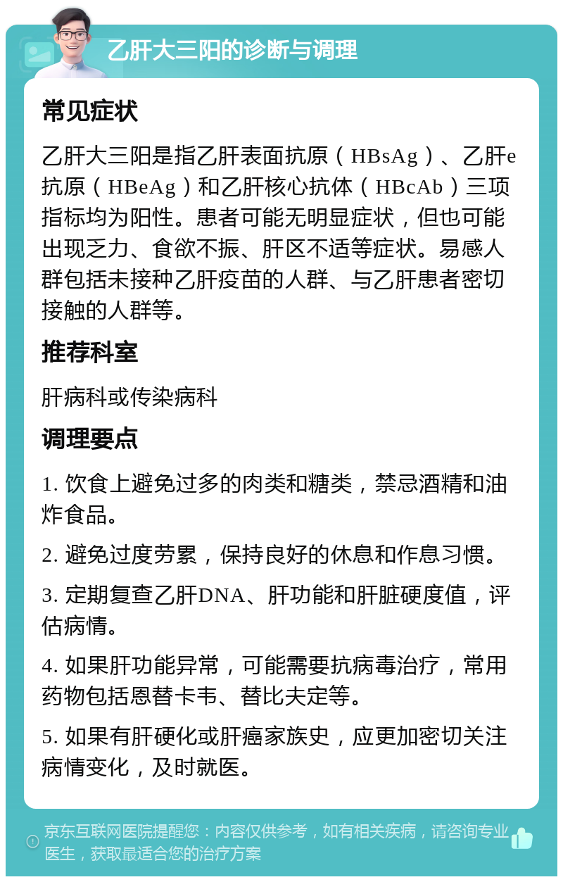 乙肝大三阳的诊断与调理 常见症状 乙肝大三阳是指乙肝表面抗原（HBsAg）、乙肝e抗原（HBeAg）和乙肝核心抗体（HBcAb）三项指标均为阳性。患者可能无明显症状，但也可能出现乏力、食欲不振、肝区不适等症状。易感人群包括未接种乙肝疫苗的人群、与乙肝患者密切接触的人群等。 推荐科室 肝病科或传染病科 调理要点 1. 饮食上避免过多的肉类和糖类，禁忌酒精和油炸食品。 2. 避免过度劳累，保持良好的休息和作息习惯。 3. 定期复查乙肝DNA、肝功能和肝脏硬度值，评估病情。 4. 如果肝功能异常，可能需要抗病毒治疗，常用药物包括恩替卡韦、替比夫定等。 5. 如果有肝硬化或肝癌家族史，应更加密切关注病情变化，及时就医。